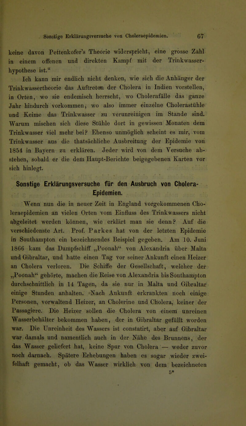 keine davon Pettenkofer's Theorie widerspricht, eine grosse Zahl in einem offenen und direkten Kampf mit der Trinkwasser- hypothese ist. Ich kann mir endlich nicht denken, wie sich die Anhänger der Trinkwassertheorie das Auftreteii der Cholera in Indien vorstellen, in Orten, wo sie endemisch herrscht, wo Cholerafälle das ganze Jahr hindurch vorkommen, wo also immer einzelne Cholerastühle und Keime das Trinkwasser zu verunreinigen im Stande sind. Warum mischen sich diese Stühle dort in gewissen Monaten dem Trinkwasser viel mehr bei? Ebenso unmöglich scheint es mir, vom Trinkwasser aus die thatsächliche Ausbreitung der Epidemie von 1854 in Bayern zu erklären. Jeder wird von dem Versuche ab- stehen, sobald er die dem Haupt-Berichte beigegebenen Karten vor sich hinlegt. Sonstige Erklärungsversuche für den Ausbruch von Cholera- Epidemien. Wenn nun die in neuer Zeit in England vorgekommenen Cho- leraepidemien an vielen Orten vom Einfluss des Trinkwassers nicht abgeleitet werden können, wie erklärt man sie denn? Auf die verschiedenste Art. Prof. Parkes hat von der letzten Epidemie in Southampton ein bezeichnendes Beispiel gegeben. Am 10. Juni 1866 kam das Dampfschiff „Poonah von Alexandria über Malta und Gibraltar, und hatte einen Tag vor seiner Ankunft einen Heizer an Cholera verloren. Die Schiffe der Gesellschaft, welcher der „Poonah gehörte, machen die Reise von Alexandria bis Southampton durchschnittlich in 14 Tagen, da sie nur in Malta und Gibraltar einige Stunden anhalten. Nach Ankunft erkrankten noch einige Personen, vorwaltend Heizer, an Cholerine und Cholera, keiner der Passagiere. Die Heizer sollen die Cholera von einem unreinen Wasserbehälter bekommen haben, der in Gibraltar gefüllt worden war. Die Unreinheit des Wassers ist constatirt, aber auf Gibraltar war damals und namentlich auch in der NähiB des Brunnens, der das Wasser geliefert hat, keine Spur von Cholera — weder zuvor noch darnach. Spätere Erhebungen haben es sogar wieder zwei- felhaft gemacht, ob das Wasser wirklich von dem bezeichneten 5*