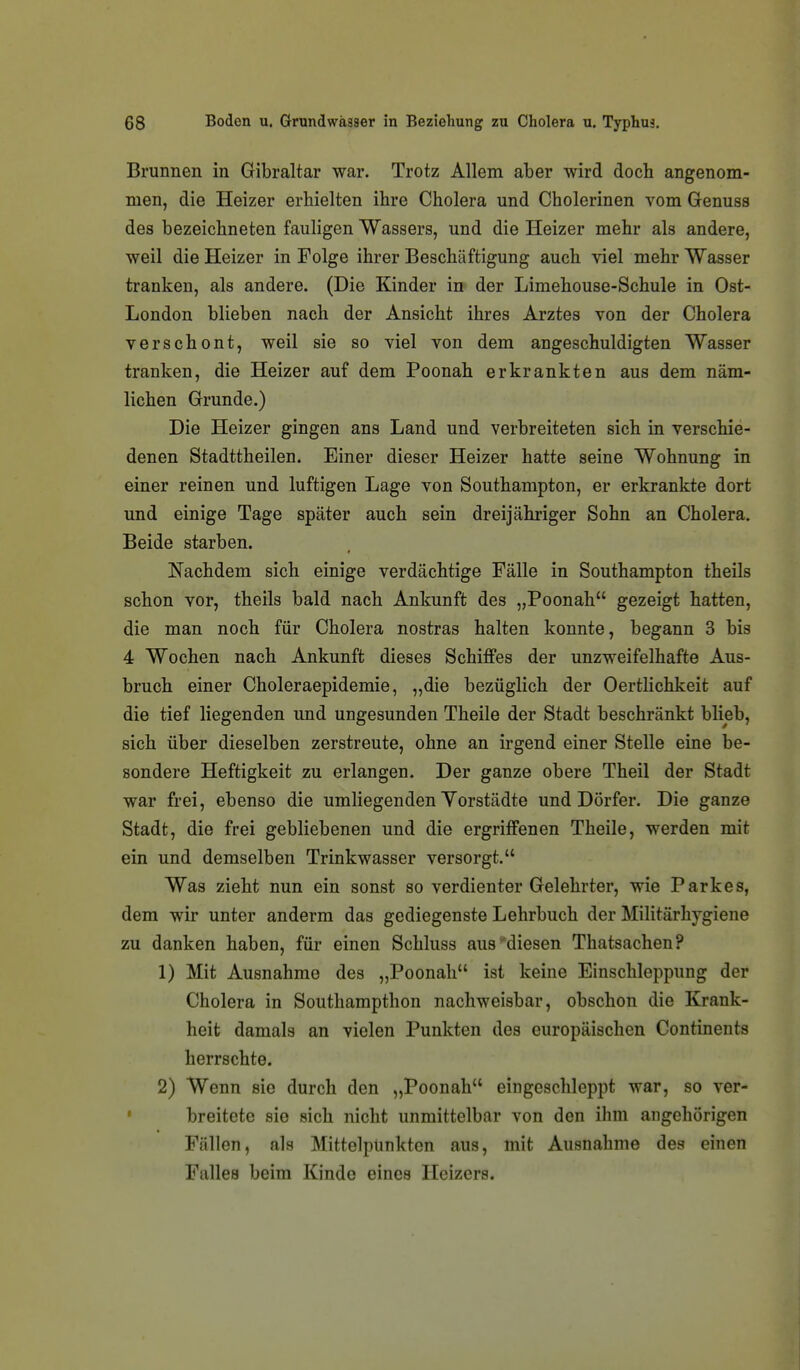 Brunnen in Gibraltar war. Trotz Allem aber wird doch angenom- men, die Heizer erhielten ihre Cholera und Cholerinen vom Genuss des bezeichneten fauligen Wassers, und die Heizer mehr als andere, weil die Heizer in Folge ihrer Beschäftigung auch viel mehr Wasser tranken, als andere. (Die Kinder in der Limehouse-Schule in Ost- London blieben nach der Ansicht ihres Arztes von der Cholera verschont, weil sie so viel von dem angeschuldigten Wasser tranken, die Heizer auf dem Poonah erkrankten aus dem näm- lichen Grunde.) Die Heizer gingen ans Land und verbreiteten sich in verschie- denen Stadttheilen. Einer dieser Heizer hatte seine Wohnung in einer reinen und luftigen Lage von Southampton, er erkrankte dort und einige Tage später auch sein dreijähriger Sohn an Cholera. Beide starben. Nachdem sich einige verdächtige Fälle in Southampton theils schon vor, theils bald nach Ankunft des „Poonah gezeigt hatten, die man noch für Cholera nostras halten konnte, begann 3 bis 4 Wochen nach Ankunft dieses Schiffes der unzweifelhafte Aus- bruch einer Choleraepidemie, „die bezüglich der Oertlichkeit auf die tief liegenden und ungesunden Theile der Stadt beschränkt blieb, sich über dieselben zerstreute, ohne an irgend einer Stelle eine be- sondere Heftigkeit zu erlangen. Der ganze obere Theil der Stadt war frei, ebenso die umliegenden Yorstädte und Dörfer. Die ganze Stadt, die frei gebliebenen und die ergriffenen Theile, werden mit ein und demselben Trinkwasser versorgt. Was zieht nun ein sonst so verdienter Gelehrter, wie Parkes, dem wir unter anderm das gediegenste Lehrbuch der Militärliygiene zu danken haben, für einen Schluss aus ^'diesen Thatsachen? 1) Mit Ausnahme des „Poonah ist keine Einschleppung der Cholera in Southampthon nachweisbar, obschon die Krank- heit damals an vielen Punkten des europäischen Continents herrschte. 2) Wenn sie durch den „Poonah eingeschleppt war, so ver- ' breitete sie sich nicht unmittelbar von den ihm angehörigen Fällen, als Mittelpunkten aus, mit Ausnahme des einen Falles beim Kinde eines Heizers.