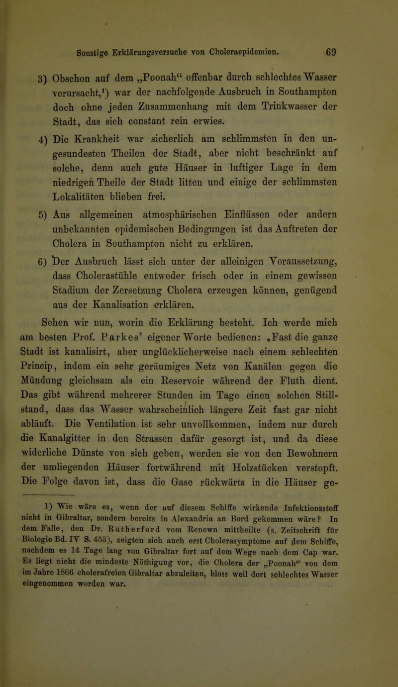 3) Obschon auf dem „Poonah offenbar durch schlechtes Wasser verursacht,') war der nachfolgende Ausbruch in Southampton doch ohne jeden Zusammenhang mit dem Trinkwasser der Stadt, das sich constant rein erwies. 4) Die Krankheit war sicherlich am schlimmsten in den un- gesundesten Theilen der Stadt, aber nicht beschränkt auf solche, denn auch gute Häuser in luftiger Lage in dem niedrigen Theile der Stadt litten und einige der schlimmsten Lokalitäten blieben frei. 5) Aus allgemeinen atmosphärischen Einflüssen oder andern unbekannten epidemischen Bedingungen ist das Auftreten der Cholera in Southampton nicht zu erklären. 6) t)er Ausbruch lässt sich unter der alleinigen Voraussetzung, dass Cholerastühle entweder frisch oder in einem gewissen Stadium der Zersetzung Cholera erzeugen können, genügend aus der Kanalisation örklären. Sehen wir nun, worin die Erklärung besteht. Ich werde mich am besten Prof. Parkes' eigener Worte bedienen: „Fast die ganze Stadt ist kanalisirt, aber unglücklicherweise nach einem schlechten Princip, indem ein sehr geräumiges Netz von Kanälen gegen die Mündung gleichsam als ein Reservoir während der Fluth dient. Das gibt während mehrerer Stunden im Tage einen solchen Still- stand, dass das Wasser wahrscheinlich längere Zeit fast gar nicht abläuft. Die Ventilation ist sehr unvollkommen, indem nur durch die Kanalgitter in den Strassen dafür gesorgt ist, und da diese widerliche Dünste von sich geben, werden sie von den Bewohnern der umliegenden Häuser fortwährend mit Holzstücken verstopft. Die Folge davon ist, dass die Gase rückwärts in die Häuser ge- 1) Wie wäre es, wenn der auf diesem Schifife wirkende Infektionsstoflf nicht in Gibraltar, sondern bereits in Alexandria an Bord gekommen wäre? In dem Falle, den Dr. Rutherford vom Renown mittheilte (s. Zeitschrift für Biologie Bd. IV 8. 453), zeigten sich auch erst Cholerasymptome auf dem Schilfe, nachdem es 14 Tage lang von Gibraltar fort auf dem Wege nach dem Cap war. Es liegt nicht die mindeste Nöthigung vor, die Cholera der „Poonah von dem im Jahre 1866 cholerafreien Gibraltar abzuleiten, bloss weil dort schlechtes Wasser eingenommen worden war.