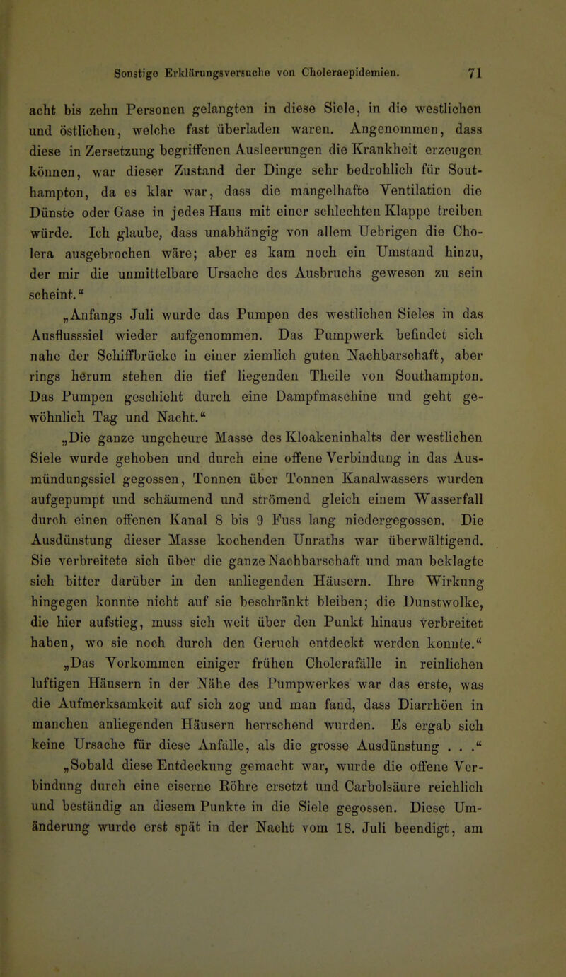acht bis zehn Personen gelangten in diese Siele, in die westlichen und östlichen, welche fast überladen waren. Angenommen, dass diese in Zersetzung begriffenen Ausleerungen die Krankheit erzeugen können, war dieser Zustand der Dinge sehr bedrohlich für Sout- hampton, da es klar war, dass die mangelhafte Ventilation die Dünste oder Gase in jedes Haus mit einer schlechten Klappe treiben würde. Ich glaube, dass unabhängig von allem Uebrigen die Cho- lera ausgebrochen wäre; aber es kam noch ein Umstand hinzu, der mir die unmittelbare Ursache des Ausbruchs gewesen zu sein scheint. „Anfangs Juli wurde das Pumpen des westlichen Sieles in das Ausflusssiel wieder aufgenommen. Das Pumpwerk befindet sich nahe der Schiffbrücke in einer ziemlich guten Nachbarschaft, aber rings herum stehen die tief liegenden Theile von Southampton» Das Pumpen geschieht durch eine Dampfmaschine und geht ge- wöhnlich Tag und Nacht. „Die ganze ungeheure Masse des Kloakeninhalts der westlichen Siele wurde gehoben und durch eine offene Verbindung in das Aus- mündungssiel gegossen, Tonnen über Tonnen Kanalwassers wurden aufgepumpt und schäumend und strömend gleich einem Wasserfall durch einen offenen Kanal 8 bis 9 Fuss lang niedergegossen. Die Ausdünstung dieser Masse kochenden Unraths war überwältigend. Sie verbreitete sich über die ganze Nachbarschaft und man beklagte sich bitter darüber in den anliegenden Häusern. Ihre Wirkung hingegen konnte nicht auf sie beschränkt bleiben; die Dunstwolke, die hier aufstieg, muss sich weit über den Punkt hinaus Verbreitet haben, wo sie noch durch den Geruch entdeckt werden konnte. „Das Vorkommen einiger frühen Cholerafälle in reinlichen luftigen Häusern in der Nähe des Pumpwerkes war das erste, was die Aufmerksamkeit auf sich zog und man fand, dass Diarrhöen in manchen anliegenden Häusern herrschend wurden. Es ergab sich keine Ursache für diese Anfälle, als die grosse Ausdünstung . . „Sobald diese Entdeckung gemacht war, wurde die offene Ver- bindung durch eine eiserne Köhre ersetzt und Carbolsäure reichlich und beständig an diesem Punkte in die Siele gegossen. Diese Um- änderung wurde erst spät in der Nacht vom 18. Juli beendigt, am