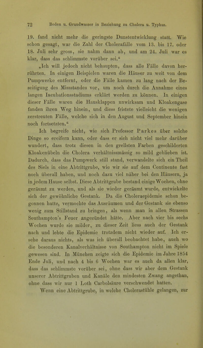 19. fand nicht mehr die geringste Dunstentwicklung statt. Wie schon gesagt, war die Zahl der Cholerafälle vom 13. bis 17. oder 18. Juli sehr gross, sie nahm dann ab, und am 24. Juli war es klar, dass das schlimmste vorüber sei. „Ich will jedoch nicht behaupten, dass alle Fälle davon her- rührten. In einigen Beispielen waren die Häuser zu weit von dem Pumpwerke entfernt, oder die Fälle kamen zu lang nach der Be- seitigung des Missstandes vor, um noch durch die einnähme eines langen Incubationsstadiums erklärt werden zu können. In einigen dieser Fälle w^aren die Hausklappen unwirksam und Kloakengase fanden ihren Weg hinein, und diess fristete vielleicht die wenigen zerstreuten Fälle, welche sich in den August und September hinein noch fortsetzten. Ich begreife nicht, wie sich Professor Parkes über solche Dinge so ereifern kann, oder dass er sich nicht viel mehr darüber wundert, dass trotz diesen in den grellsten Farben geschilderten Kloakenübeln die Cholera verhältnissmässig so mild geblieben ist. Dadurch, dass das Pumpwerk still stand, verwandelte sich ein Theil des Siels in eine Abtrittgrube, wie wir sie auf dem Continente fast noch überall haben, und noch dazu viel näher bei den Häusern, ja in jedem Hause selbst. Diese Abtrittgrube bestand einige Wochen, ohne geräumt zu werden, und als sie wieder geräumt wurde, entwickelte sich der gewöhnliche Gestank. Da die Choleraepidemie schon be- gonnen hatte, vermochte das Ausräumen und der Gestank sie ebenso wenig zum Stillstand zu bringen, als wenn man in allen Strassen Southampton's Feuer angezündet hätte. Aber nach vier bis sechs Wochen wurde sie milder, zu dieser Zeit Hess auch der Gestank nach und lebte die Epidemie trotzdem nicht wieder auf. Ich er- sehe daraus nichts, als was ich überall beobachtet habe, auch wo die besonderen Kanalverhältnisse von Southampton nicht im Spiele gewesen sind. In München zeigte sich die Epidemie im Jahre 1854 Ende Juli, und nach 4 bis 6 Wochen war es auch da allen klar, dass das schlimmste vorüber sei, ohne dass wir aber dem Gestank unserer Abtrittgruben und Kanäle den mindesten Zwang angethan, ohne dass wir nur 1 Loth Carbolsäure verschwendet hatten. Wenn eine Abtrittgrube, in welche Cholerastühle gelangen, zur