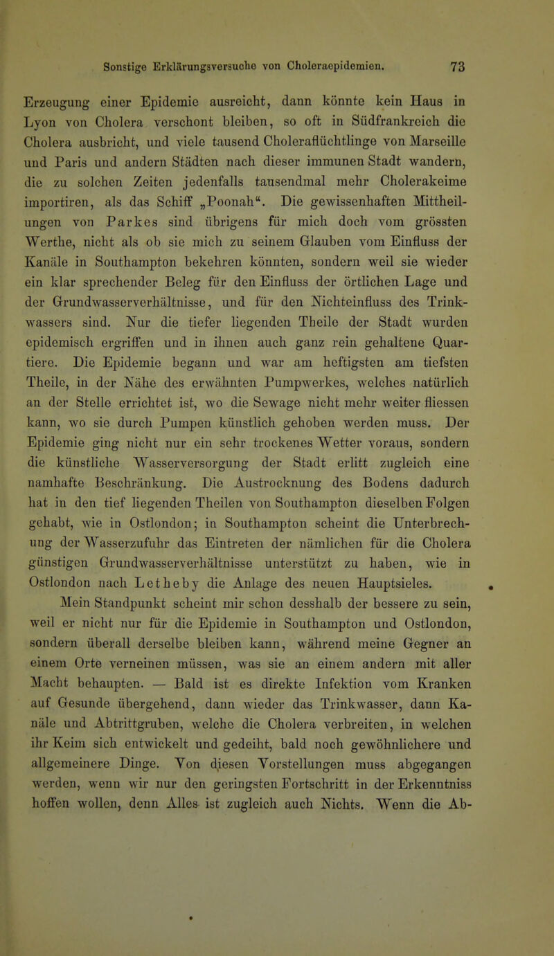 Erzeugung einer Epidemie ausreicht, dann könnte kein Haus in Lyon von Cholera verschont bleiben, so oft in Südfrankreich die Cholera ausbricht, und viele tausend Choleraflüchtlinge von Marseille und Paris und andern Städten nach dieser immunen Stadt wandern, die zu solchen Zeiten jedenfalls tausendmal mehr Cholerakeime importiren, als das Schiff „Poonah. Die gewissenhaften Mittheil- ungen von Parkes sind übrigens für mich doch vom grössten Werthe, nicht als ob sie mich zu seinem Glauben vom Einfluss der Kanäle in Southampton bekehren könnten, sondern weil sie wieder ein klar sprechender Beleg für den Einfluss der örtlichen Lage und der Grundwasserverhältnisse, und für den Nichteinfluss des Trink- wassers sind. Nur die tiefer liegenden Theile der Stadt wurden epidemisch ergriffen und in ihnen auch ganz rein gehaltene Quar- tiere. Die Epidemie begann und war am heftigsten am tiefsten Theile, in der Nähe des erwähnten Pumpwerkes, welches natürlich an der Stelle errichtet ist, wo die Sewage nicht mehr weiter fliessen kann, wo sie durch Pumpen künstlich gehoben werden muss. Der Epidemie ging nicht nur ein sehr trockenes Wetter voraus, sondern die künstliche Wasserversorgung der Stadt erlitt zugleich eine namhafte Beschränkung. Die Austrocknung des Bodens dadurch hat in den tief liegenden Theilen von Southampton dieselben Folgen gehabt, wie in Ostlondon; ia Southampton scheint die Unterbrech- ung der Wasserzufuhr das Eintreten der nämlichen für die Cholera günstigen Grundwasserverhältnisse unterstützt zu haben, wie in Ostlondon nach Letheby die Anlage des neuen Hauptsieles. Mein Standpunkt scheint mir schon desshalb der bessere zu sein, weil er nicht nur für die Epidemie in Southampton und Ostlondon, sondern überall derselbe bleiben kann, während meine Gegner an einem Orte verneinen müssen, was sie an einem andern mit aller Macht behaupten. — Bald ist es direkte Infektion vom Kranken auf Gesunde übergehend, dann wieder das Trinkwasser, dann Ka- näle und Abtrittgruben, welche die Cholera verbreiten, in welchen ihr Keim sich entwickelt und gedeiht, bald noch gewöhnlichere und allgemeinere Dinge. Yon diesen Yorstellungen muss abgegangen werden, wenn wir nur den geringsten Fortschritt in der Erkenntniss hoffen wollen, denn Alles- ist zugleich auch Nichts. Wenn die Ab-