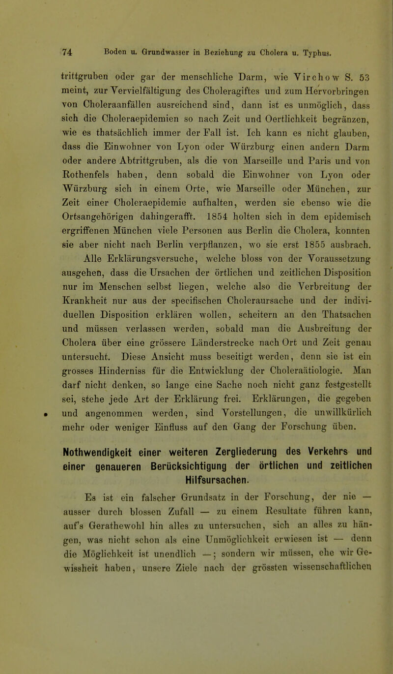 trittgruben oder gar der menschliche Darm, wie Virchow S. 53 meint, zur Yervielfältigung des Choleragiftes und zum Hervorbringen von Choleraanfällen ausreichend sind, dann ist es unmöglich, dass sich die Choleraepidemien so nach Zeit und Oertlichkeit begränzcn, wie es thatsächlich immer der Fall ist. Ich kann es nicht glauben, dass die Einwohner von Lyon oder Würzburg einen andern Darm oder andere Abtrittgruben, als die von Marseille und Paris und von Rothenfels haben, denn sobald die Einwohner von Lyon oder Würzburg sich in einem Orte, wie Marseille oder München, zur Zeit einer Choleraepidemie aufhalten, werden sie ebenso wie die Ortsangehörigen dahingerafft. 1854 holten sich in dem epidemisch ergriifenen München viele Personen aus Berlin die Cholera, konnten sie aber nicht nach Berlin verpflanzen, wo sie erst 1855 ausbrach. Alle Erklärungsversuche, welche bloss von der Voraussetzung ausgehen, dass die Ursachen der örtlichen und zeitlichen Disposition nur im Menschen selbst liegen, welche also die Verbreitung der Krankheit nur aus der specifischen Choleraursache und der indivi- duellen Disposition erklären wollen, scheitern an den Thatsachen und müssen verlassen werden, sobald man die Ausbreitung der Cholera über eine grössere Länderstrecke nach Ort und Zeit genau untersucht. Diese Ansicht muss beseitigt werden, denn sie ist ein grosses Hinderniss für die Entwicklung der Choleraätiologie. Man darf nicht denken, so lange eine Sache noch nicht ganz festgestellt sei, stehe jede Art der Erklärung frei. Erklärungen, die gegeben • und angenommen werden, sind Vorstellungen, die unwillkürlich mehr oder weniger Einfluss auf den Gang der Forschung üben. Nothwendlgkeit einer weiteren Zergliederung des Verkehrs und einer genaueren Berücksichtigung der örtlichen und zeitlichen Hilfsursachen. Es ist ein falscher Grundsatz in der Forschung, der nie — ausser durch blossen Zufall — zu einem Resultate führen kann, aufs Gerathewohl hin alles zu untersuchen, sich an alles zu hän- gen, was nicht schon als eine Unmöglichkeit erwiesen ist — denn die Möglichkeit ist unendlich —; sondern wir müssen, ehe wir Ge- wissheit haben, unsere Ziele nach der grössten wissenschaftlichen