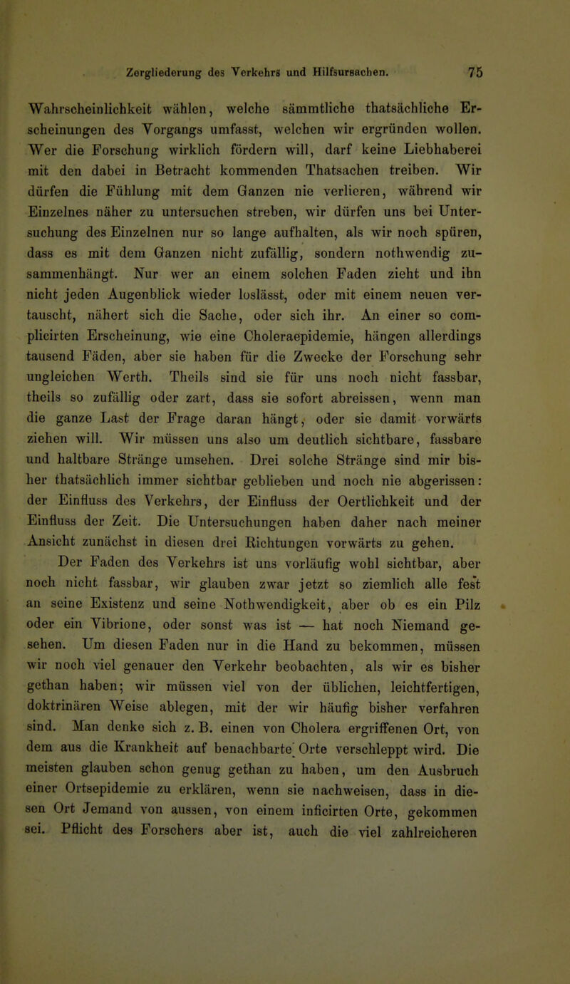 Wahrscheinlichkeit wählen, welche sämmtliche thatsächliche Er- scheinungen des Vorgangs umfasst, w^elchen wir ergründen wollen. Wer die Forschung wirklich fördern will, darf keine Liebhaberei mit den dabei in Betracht kommenden Thatsachen treiben. Wir dürfen die Fühlung mit dem Ganzen nie verlieren, während wir Einzelnes näher zu untersuchen streben, wir dürfen uns bei Unter- suchung des Einzelnen nur so lange aufhalten, als wir noch spüren, dass es mit dem Ganzen nicht zufällig, sondern nothwendig zu- sammenhängt. Nur wer an einem solchen Faden zieht und ihn nicht jeden Augenblick wieder loslässt, oder mit einem neuen ver- tauscht, nähert sich die Sache, oder sich ihr. An einer so com- plicirten Erscheinung, wie eine Choleraepidemie, hängen allerdings tausend Fäden, aber sie haben für die Zwecke der Forschung sehr ungleichen Werth. Theils sind sie für uns noch nicht fassbar, theils so zufällig oder zart, dass sie sofort abreissen, wenn man die ganze Last der Frage daran hängt, oder sie damit vorwärts ziehen will. Wir müssen uns also um deutlich sichtbare, fassbare und haltbare Stränge umsehen. Drei solche Stränge sind mir bis- her thatsächlich immer sichtbar geblieben und noch nie abgerissen: der Einfluss des Verkehrs, der Einfluss der Oertlichkeit und der Einfluss der Zeit. Die Untersuchungen haben daher nach meiner Ansicht zunächst in diesen drei Eichtungen vorwärts zu gehen. Der Faden des Verkehrs ist uns vorläufig wohl sichtbar, aber noch nicht fassbar, wir glauben zwar jetzt so ziemlich alle fest an seine Existenz und seine Noth wendigkeit, aber ob es ein Pilz » oder ein Vibrione, oder sonst was ist — hat noch Niemand ge- sehen. Um diesen Faden nur in die Hand zu bekommen, müssen wir noch viel genauer den Verkehr beobachten, als wir es bisher gethan haben; wir müssen viel von der üblichen, leichtfertigen, doktrinären Weise ablegen, mit der wir häufig bisher verfahren sind. Man denke sich z. B. einen von Cholera ergriffenen Ort, von dem aus die Krankheit auf benachbarte^ Orte verschleppt wird. Die meisten glauben schon genug gethan zu haben, um den Ausbruch einer Ortsepidemie zu erklären, wenn sie nachweisen, dass in die- sen Ort Jemand von aussen, von einem inficirten Orte, gekommen sei. Pflicht des Forschers aber ist, auch die viel zahlreicheren