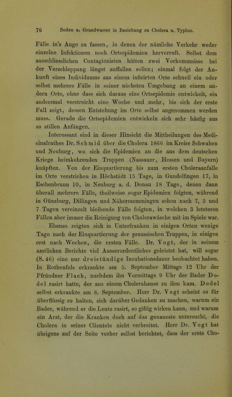 Fälle in's Auge zu fassen, in denen der nämliche Verkehr weder einzelne Infektionen noch Ortsepidemien hervorruft. Selbst dem ausschliesslichen Contagionisten hätten zwei Vorkommnisse bei der Verschleppung längst auffallen sollen; einmal folgt der An- kunft eines Individuums aus einem inficirten Orte schnell ein oder selbst mehrere Fälle in seiner nächsten Umgebung an einem an- dern Orte, ohne dass sich daraus eine Ortsepidemie entwickelt, ein andersmal verstreicht eine Woche und mehr, bis sich der erste Fall zeigt, dessen Entstehung im Orte selbst angenommen werden muss. Gerade die Ortsepidemien entwickeln sich sehr häufig aus so stillen Anfängen. Interessant sind in dieser Hinsicht die Mittheilungen des Medi- cinalrathes Dr. Schmid über die Cholera 1866 im Kreise Schwaben und Neuburg, wo sich die Epidemien an die aus dem deutschen Kriege heimkehrenden Truppen (Nassauer, Hessen und Bayern) knüpften. Von der Einquartierung, bis zum ersten Choleraanfalle im Orte verstrichen in Höchstädt 15 Tage, in Gundelfingen 17, in Eschenbrunn 10, in Neuburg a. d. Donau 18 Tage, denen dann überall mehrere Fälle, theilweise sogar Epidemien folgten, während in Günzburg, Dillingen und Nähermemmingen schon nach 7, 3 und 7 Tagen vereinzelt bleibende Fälle folgten, in welchen 3 letzteren Fällen aber immer die Reinigung von Cholerawäsche mit im Spiele war. Ebenso zeigten sich in Unterfranken in einigen Orten wenige Tage nach der Einquartierung der preussischen Truppen, in einigen erst nach Wochen, die ersten Fälle. Dr. Vogt, der in seinem amtlichen Berichte viel Ausserordentliches geleistet hat, will sogar (S. 46) eine nur dreistündige Incubationsdauer beobachtet haben. In Rothenfels erkrankte am 5. September Mittags 12 Uhr der Pfründner Flach, nachdem ihn Vormittags 9 Uhr der Bader Do- del rasirt hatte, der aus einem Choleraliause zu ihm kam. Dodel selbst erkrankte am 8. September, Herr Dr. Vogt scheint es für überflüssig zu halten, sich darüber Gedanken zu machen, warum ein Bader, während er die Leute rasirt, so giftig wirken kann, und warum ein Arzt, der die Kranken doch auf das genaueste untersucht, die Cholera in seiner Clientele nicht verbreitet. Herr Dr. Vogt hat übrigens auf der Seite vorher selbst berichtet, dass der erste Cho-