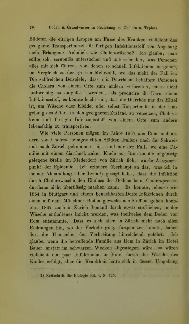 Bildeten die eitrigen Lappen am Fusse des Kranken vielleicht das geeignete Transportmittel für fertigen Infektionsstoff von Augsburg nach Erlangen? Aehnlich wie Cholerawäsche? Ich glaube, man sollte sehr scrupulös untersuchen und unterscheiden, was Personen alles mit sich führen, von denen so schnell Infektionen ausgehen, im Vergleich zu der grossen Mehrzahl, wo das nicht der Fall ist. Die zahlreichen Beispiele, dass mit Diarrhöen behaftete Personen die Cholera von einem Orte zum andern verbreiten, muss nicht nothwendig so aufgefasst werden, als producire ihr Darm einen Infektionsstoff, es könnte leicht sein, dass die Diarrhöe nur das Mittel ist, um Wäsche oder Kleider oder selbst Körpertheile in der Um- gebung des Afters in den geeigneten Zustand zu versetzen, Cholera- keim und fertigen Infektiopsstoff von einem Orte zum andern lebensfähig zu transportiren. Wie viele Personen mögen im Jahre 1867 aus Rom und an- dern von Cholera heimgesuchten Städten Itahens nach der Schweiz und nach Zürich gekommen sein, und nur der Fall, wo eine Fa- milie mit einem diarrhöekranken Kinde aus Rom an die unffünstis: gelegene Stelle im Niederdorf von Zürich floh, wurde Ausgangs- punkt der Epidemie. Ich erinnere überhaupt an das, was ich in meiner Abhandlung über Lyon ^) gesagt habe, dass die Infektion durch Cholerawäsche den Einfluss des Bodens beim Choleraprocess durchaus nicht überflüssig machen kann. Es konnte, ebenso wie 1854 in Stuttgart und einem benachbarten Dorfe Infektionen durch einen auf dem Münchner Boden gewachsenen Stoff ausgehen konn- ten, 1867 auch in Zürich Jemand durch etwas stoffliches, in der Wäsche enthaltenes inficirt werden, was theilweise dem Boden von Rom entstammte. Dass es sich aber in Zürich nicht nach allen Richtungen hin, wo der Verkehr ging, fortpflanzen konnte, haben dort die Thatsachen der Verbreitung hinreichend gelehrt. Ich glaube, wenn die betreffende Familie aus Rom in Zürich im Hotel Bauer anstatt im schwarzen Wecken abgestiegen wäre, so wären vielleicht ein paar Infektionen im Hotel durch die Wäsche des Kindes erfolgt, aber die Krankheit hätte sich in dessen Umgebung 1) Zeitschrift für Biologie Bd. 4, S. 425.