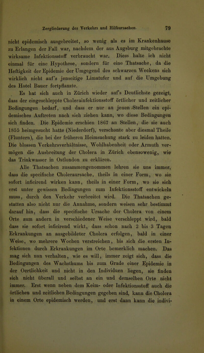 nicht epidemisch ausgebreitet, so wenig als es im Krankenhause zu Erlangen der Fall war, nachdem der aus Augsburg mitgebrachte wirksame lufektionsstoff verbraucht war. Diess halte ich nicht einmal für eine Hypothese, sondern für eine Thatsache, da die Heftigkeit der Epidemie der Umgegend des schwarzen Weckens sich wirklich nicht auf's jenseitige Limatufer und auf die Umgebung des Hotel Bauer fortpflanzte. Es hat sich auch in Zürich wieder auf's Deutlichste gezeigt, dass der eingeschleppte Cholerainfektionsstoff örtlicher und zeithcher Bedingungen bedarf, und dass er nur an jenen »Stellen ein epi- demisches Auftreten nach sich ziehen kann, wo diese Bedingungen sich finden. Die Epidemie erschien 1867 an Stellen, die sie auch 1855 heimgesucht hatte (Niederdorf), verschonte aber diesmal Theile (Fluntern), die bei der früheren Heimsuchung stark zu leiden hatten. Die blossen Verkehrsverhältnisse, Wohlhabenheit oder Armuth ver- mögen die Ausbreitung der Cholera in Zürich ebensowenig, wie das Trinkwasser in Ostlondon zu erklären. Alle Thatsachen zusammengenommen lehren sie uns immer, dass die specifische Choleraursache, theils in einer Form, wo sie sofort inficirend wirken kann, theils in einer Form, wo sie sich erst unter gewissen Bedingungen zum InfektionsstofF entwickeln muss, durch den Verkehr verbreitet wird. Die Thatsachen ge- statten also nicht nur die Annahme, sondern weisen sehr bestimmt darauf hin, dass die specifische Ursache der Cholera von einem Orte zum andern in verschiedener Weise verschleppt wird, bald dass sie sofort inficirend wirkt, dass schon nach 2 bis 3 Tagen Erkrankungen an ausgebildeter Cholera erfolgen, bald in einer Weise, wo mehrere Wochen verstreichen, bis sich die ersten In- fektionen durch Erkrankungen im Orte bemerklich machen. Das mag sich nun verhalten, wie es will, immer zeigt sich, dass die Bedingungen des Wachsthums bis zum Grade einer Epidemie in der OertHchkeit und nicht in den Individuen liegen, sie finden sich nicht überall und selbst an ein und demselben Orte nicht immer. Erst wenn neben dem Keim- oder Infektionsstoff auch die örthchen und zeitlichen Bedingungen gegeben sind, kann die Cholera in einem Orte epidemisch werden, und erst dann kann die indivi-