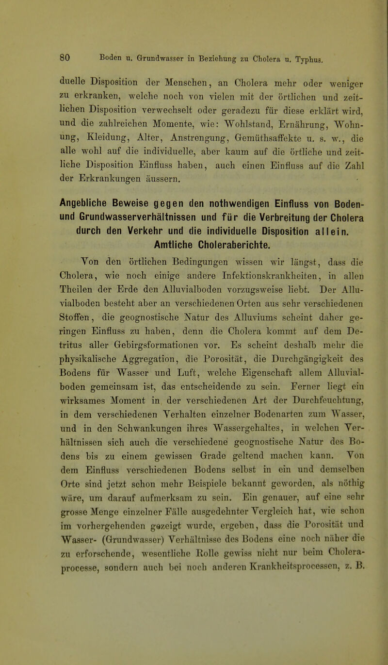 diielle Disposition der Menschen, an Cholera mehr oder weniger zu erkranken, welche noch von vielen mit der örtlichen und zeit- lichen Disposition verwechselt oder geradezu für diese erklärt wird, und die zahlreichen Momente, wie: Wohlstand, Ernährung, Wohn- ung, Kleidung, Alter, Anstrengung, Gemüthsaffekte u. s. w., die alle wohl auf die individuelle, aber kaum auf die örtliche und zeit- liche Disposition Einfluss haben, auch einen Einfluss auf die Zahl der Erkrankungen äussern. Angebliche Beweise gegen den nothwendigen Einfluss von Boden- und Grundwasserverhältnissen und für die Verbreitung der Cholera durch den Verkehr und die individuelle Disposition allein. Amtliche Choleraberichte. Von den örtlichen Bedingungen wissen wir längst, dass die Cholera, wie noch einige andere Infektionskrankheiten, in allen Theilen der Erde den Alluvialboden vorzugsweise liebt. Der Allu- vialboden besteht aber an verschiedenen Orten aus sehr verschiedenen Stoffen, die geognostische Natur des Alluviums scheint daher ge- ringen Einfluss zu haben, denn die Cholera kommt auf dem De- tritus aller Gebirgsformationen vor. Es scheint deshalb mehr die physikalische Aggregation, die Porosität, die Durchgängigkeit des Bodens für Wasser und Luft, welche Eigenschaft allem Alluvial- boden gemeinsam ist, das entscheidende zu sein. Ferner liegt ein wirksames Moment in der verschiedenen Art der Durchfeuchtung, in dem verschiedenen Yerhalten einzelner Bodenarten zum Wasser, und in den Schwankungen ihres Wassergehaltes, in welchen Yer- hältnissen sich auch die verschiedenei geognostische Natur des Bo- dens bis zu einem gewissen Grade geltend machen kann. Von dem Einfluss verschiedenen Bodens selbst in ein und demselben Orte sind jetzt schon mehr Beispiele bekannt geworden, als nöthig wäre, um darauf aufmerksam zu sein. Ein genauer, auf eine sehr grosse Menge einzelner Fälle ausgedehnter Vergleich hat, wie schon im vorhergehenden gezeigt wurde, ergeben, dass die Porosität und Wasser- (Grundwasser) Verhältnisse des Bodens eine noch näher die zu erforschende, wesenthche Rolle gewiss nicht nur beim Cholera- processe, sondern auch bei noch anderen Krankheitsprocessen, z. B.