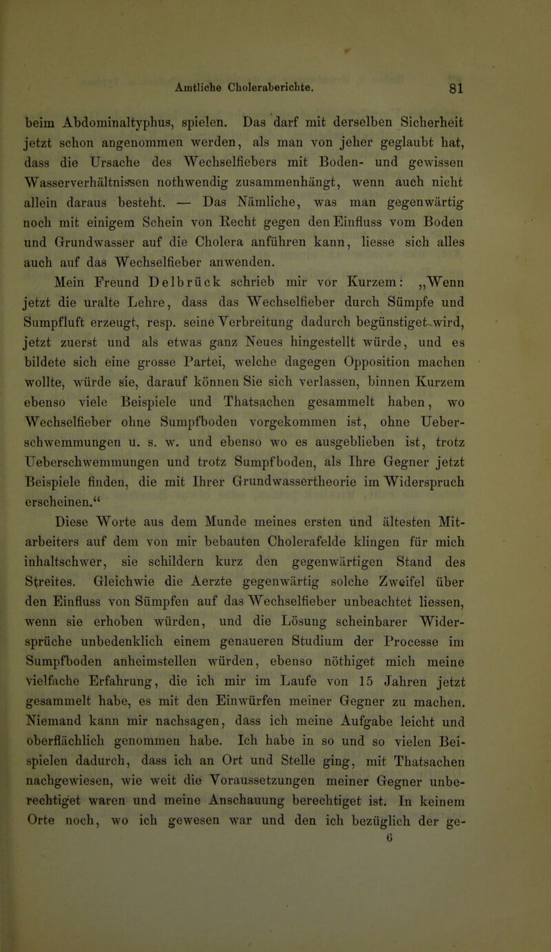 beim Abdominaltyphus, spielen. Das darf mit derselben Sicherheit jetzt schon angenommen werden, als man von jeher geglaubt hat, dass die Ursache des Wechselfiebers mit Boden- und gewissen Wasserverhältnissen nothwendig zusammenhängt, wenn auch nicht allein daraus besteht. — Das Nämliche, was man gegenwärtig noch mit einigem Schein von Recht gegen denEinfluss vom Boden und Grundwasser auf die Cholera anführen kann, Hesse sich alles auch auf das Wechselfieber anwenden. Mein Freund Delbrück schrieb mir vor Kurzem: „Wenn jetzt die uralte Lehre, dass das Wechselfieber durch Sümpfe und Sumpfluft erzeugt, resp. seine Yerbreitung dadurch begünstiget^wird, jetzt zuerst und als etwas ganz Neues hingestellt würde, und es bildete sich eine grosse Partei, welche dagegen Opposition machen wollte, würde sie, darauf können Sie sich verlassen, binnen Kurzem ebenso viele Beispiele und Thatsachen gesammelt haben, wo Wechselfieber ohne Sumpfboden vorgekommen ist, ohne Ueber- schwemmungen u. s. w. und ebenso wo es ausgeblieben ist, trotz Ueberschwemmungen und trotz Sumpfboden, als Ihre Gegner jetzt Beispiele finden, die mit Ihrer Grundwassertheorie im Widerspruch erscheinen. Diese Worte aus dem Munde meines ersten und ältesten Mit- arbeiters auf dem von mir bebauten Cholerafelde klingen für mich inhaltschwer, sie schildern kurz den gegenwärtigen Stand des Streites. Gleichwie die Aerzte gegenwärtig solche Zweifel über den Einfluss von Sümpfen auf das Wechselfieber unbeachtet Hessen, wenn sie erhoben würden, und die Lösung scheinbarer Wider- sprüche unbedenklich einem genaueren Studium der Processe im Sumpfboden anheimstellen würden, ebenso nöthiget mich meine vielfache Erfahrung, die ich mir im Laufe von 15 Jahren jetzt gesammelt habe, es mit den Einwürfen meiner Gegner zu machen. Niemand kann mir nachsagen, dass ich meine Aufgabe leicht und oberflächlich genommen habe. Ich habe in so und so vielen Bei- spielen dadurch, dass ich an Ort und Stelle ging, mit Thatsachen nachgewiesen, wie weit die Voraussetzungen meiner Gegner unbe- rechtiget waren und meine Anschauung berechtiget ist. In keinem Orte noch, wo ich gewesen war und den ich bezüglich der ge- 6