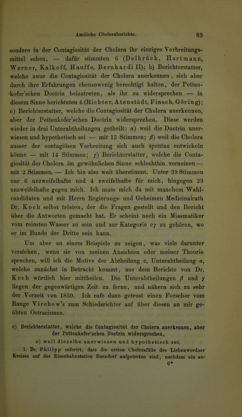 sondere in der Contagiosität der Cholera ihr einziges Verbreitungs- mittel sehen, — dafür stimmten 6 (Delbrück, Hartmann, Werner, Kalkoff, Hauffe, Bernhardiii); b) Berichterstatter, welche zwar die Contagiosität der Cholera anerkennen , sich aber durch ihre Erfahrungen ebensowenig berechtigt halten, der Petten- 'kofer'schen Doctrin beizutreten, als ihr zu widersprechen — in diesem Sinne berichteten 4 (Richter, Atenstädt, Finsch, Göring); c) Berichterstatter, welche die Contagiosität der Cholera anerkennen, aber der Pettenkofer'schen Doctrin widersprechen. Diese werden wieder in drei Unterabtheilungen getheilt: a) weil die Doctrin uner- wiesen und hypothetisch sei — mit 13 Stimmen; ß) weil die Cholera ausser der contagiösen Verbreitung sich auch spontan entwickeln könne — mit 14 Stimmen; y) Berichterstatter, welche die Conta- giosität der Cholera im gewöhnlichen Sinne schlechthin verneinen — mit 2 Stimmen. — Ich bin also weit überstimmt. Unter 39 Stimmen nur 6 unzweifelhafte und 4 zweifelhafte für mich, hingegen 29 unzweifelhafte gegen mich. Ich muss mich da mit manchem Wahl- candidaten und mit Herrn Regierungs- und Geheimen Medicinalrath Dr. Koch selbst trösten, der die Fragen gestellt und den Bericht über die Antworten gemacht hat. Er scheint noch ein Miasmatiker vom reinsten Wasser zu sein und zur Kategorie cy zu gehören, wo er im Bunde der Dritte sein kann. Um aber an einem Beispiele zu zeigen, was viele darunter verstehen, wenn sie von meinen Ansichten oder meiner Theorie sprechen, will ich die Motive der Abtheilung c, Unterabtheilung a, welche zunächst in Betracht kommt, aus dem Berichte von Dr. Koch wörtlich hier mittheilen. Die Unterabtheilungen ß und y liegen der gegenwärtigen Zeit zu ferne, und nähern sich zu sehr der Vorzeit von 1830. Ich rufe dann getrost einen Forscher vom Range Virchow's zum Schiedsrichter auf über diesen an mir ge- übten Ostracismus. c) Berichterstatter, welche die Contagiosität der Cholera anerkennen, aber der Pettenkofer'schen Doctrin widersprechen, «) weil dieselbe unörwiesen und hypothetisch sei. 1. Dr. Philipp referirt, dasa die ersten Cholerafälle des Liebenwerdaer Kreises auf der Eisenbahnstation Burxdorf aufgetreten sind, nachdem ein an- 6*