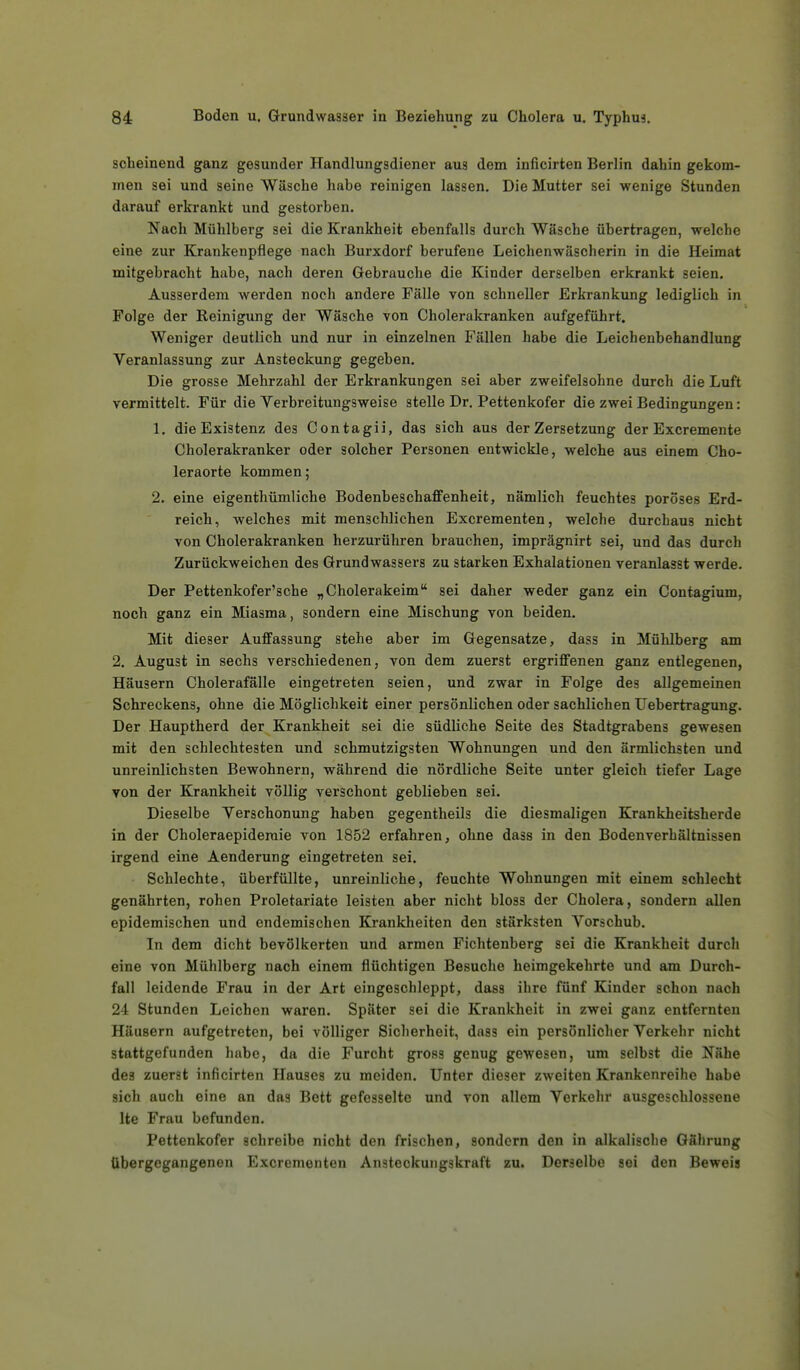 scheinend ganz gesunder Handlungsdiener aus dem inficirten Berlin dahin gekom- men sei und seine Wüsche habe reinigen lassen. Die Mutter sei wenige Stunden darauf erkrankt und gestorben. Nach Mühlberg sei die Krankheit ebenfalls durch Wäsche übertragen, welche eine zur Krankenpflege nach Burxdorf berufene Leichenwäscherin in die Heimat mitgebracht habe, nach deren Gebrauche die Kinder derselben erkrankt seien. Ausserdem werden noch andere Fälle von schneller Erkrankung lediglich in Folge der Reinigung der Wäsche von Cholerakranken aufgeführt. Weniger deutlich und nur in einzelnen Fällen habe die Leichenbehandlung Veranlassung zur Ansteckung gegeben. Die grosse Mehrzahl der Erkrankungen sei aber zweifelsohne durch die Luft vermittelt. Für die Verbreitungsweise stelle Dr. Pettenkofer die zwei Bedingungen: 1. die Existenz des Contagii, das sich aus der Zersetzung der Excremente Cholerakranker oder solcher Personen entwickle, welche aus einem Cho- leraorte kommen; 2. eine eigenthümliche Bodenbeschaffenheit, nämlich feuchtes poröses Erd- reich, welches mit menschlichen Excrementen, welche durchaus nicht von Cholerakranken herzurühren brauchen, imprägnirt sei, und das durch Zurückweichen des Grundwassers zu starken Exhalationen veranlasst werde. Der Pettenkofer'sche „Cholerakeim sei daher weder ganz ein Contagium, noch ganz ein Miasma, sondern eine Mischung von beiden. Mit dieser Auffassung stehe aber im Gegensatze, dass in Mühlberg am 2. August in sechs verschiedenen, von dem zuerst ergriffenen ganz entlegenen, Häusern Cholerafälle eingetreten seien, und zwar in Folge des allgemeinen Schreckens, ohne die Möglichkeit einer persönlichen oder sachlichen Uebertragung. Der Hauptherd der Krankheit sei die südliche Seite des Stadtgrabens gewesen mit den schlechtesten und schmutzigsten Wohnungen und den ärmlichsten und unreinlichsten Bewohnern, während die nördliche Seite unter gleich tiefer Lage von der Krankheit völlig verschont geblieben sei. Dieselbe Verschonung haben gegentheils die diesmaligen Krankheitsherde in der Choleraepidemie von 1852 erfahren, ohne dass in den Bodenverhältnissen irgend eine Aenderung eingetreten sei. Schlechte, überfüllte, unreinliche, feuchte Wohnungen mit einem schlecht genährten, rohen Proletariate leisten aber nicht bloss der Cholera, sondern allen epidemischen und endemischen Krankheiten den stärksten Vorschub. In dem dicht bevölkerten und armen Fichtenberg sei die Krankheit durch eine von Mühlberg nach einem flüchtigen Besuche heimgekehrte und am Durch- fall leidende Frau in der Art eingeschleppt, dass ihre fünf Kinder schon nach 24 Stunden Leichen waren. Später sei die Krankheit in zwei ganz entfernten Häusern aufgetreten, bei völliger Sicherheit, dass ein persönlicher Verkehr nicht stattgefunden habe, da die Furcht gross genug gewesen, um selbst die Nähe des zuerst inficirten Hauses zu meiden. Unter dieser zweiten Krankenreihe habe sich auch eine an das Bett gefesselte und von allem Verkehr ausgeschlossene Ite Frau befunden. Pettenkofer schreibe nicht den frischen, sondern den in alkalische Gährung übergegangenen Excrementen Ansteckungskraft zu. Derselbe sei den Beweis