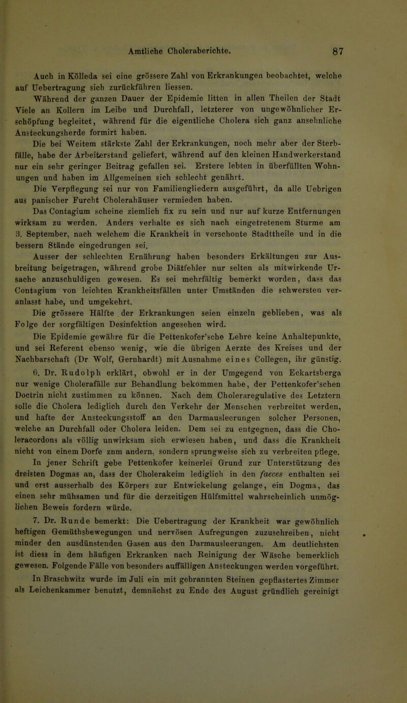 Auch in Kölleda sei eine grössere Zahl von Erkrankungen beobachtet, welche auf Uebertragung sich zurückführen Hessen. Während der ganzen Dauer der Epidemie litten in allen Theilen der Stadt Viele an Kollern im Leibe und Durchfall, letzterer von ungewöhnlicher Er- schöpfung begleitet, während für die eigentliche Cholera sich ganz ansehnliche Ansteckungsherde forrairt haben. Die bei Weitem stärkste Zahl der Erkrankungen, noch mehr aber der Sterb- fälle, habe der Arbeiterstand geliefert, während auf den kleinen Handwerkerstand nur ein sehr geringer Beitrag gefallen sei. Erstere lebten in überfüllten Wohn- ungen und haben im Allgemeinen sich schlecht genährt. Die Yerpflegung sei nur von Familiengliedern ausgeführt, da alle Uebrigen aus panischer Furcht Cholerahäuser vermieden haben. Das Contagium scheine ziemlich fix zu sein und nur auf kurze Entfernungen wirksam zu werden. Anders verhalte es sich nach eingetretenem Sturme am 3. September, nach welchem die Krankheit in verschonte Stadttheile und in die bessern Stände eingedrungen sei. Ausser der schlechten Ernährung haben besonders Erkältungen zur Aus- breitung beigetragen, während grobe Diätfehler nur selten als mitwirkende Ur- sache anzuschuldigen gewesen. Es sei mehrfältig bemerkt worden, dass das Contagium von leichten Krankheitsfällen unter Umständen die schwersten ver- anlasst habe, und umgekehrt. Die grössere Hälfte der Erkrankungen seien einzeln geblieben, was als Folge der sorgfältigen Desinfektion angesehen wird. Die Epidemie gewähre für die Pettenkofer'sche Lehre keine Anhaltepunkte, und sei Referent ebenso wenig, wie die übrigen Aerzte des Kreises und der Nachbarschaft (Dr Wolf, Gernhardt) mit Ausnahme eines Collegen, ihr günstig. 6. Dr. Rudolph erklärt, obwohl er in der Umgegend von Eckartsberga nur wenige Cholerafälle zur Behandlung bekommen habe, der Pettenkofer'schen Doctrin nicht zustimmen zu können. Nach dem Choleraregulative des Letztern solle die Cholera lediglich durch den Verkehr der Menschen verbreitet werden, und hafte der Ansteckungsstoff an den Darmausleerungen solcher Personen, welche an Durchfall oder Cholera leiden. Dem sei zu entgegnen, dass die Cho- leracordons als völlig unwirksam sich erwiesen haben, und dass die Krankheit nicht von einem Dorfe znm andern, sondern sprungweise sich zu verbreiten pflege. In jener Schrift gebe Pettenkofer keinerlei Grund zur Unterstützung des dreisten Dogmas an, dass der Cholerakeira lediglich in den faeces enthalten sei und erst ausserhalb des Körpers zur Entwickelung gelange, ein Dogma, das einen sehr mühsamen und für die derzeitigen Hülfsmittel wahrscheinlich unmög- lichen Beweis fordern würde. 7. Dr. Runde bemerkt: Die Uebertragung der Krankheit war gewöhnlich heftigen Gemüthsbewegungen und nervösen Aufregungen zuzuschreiben, nicht minder den ausdünstenden Gasen aus den Darmausleerungen. Am deutlichsten ist diess in dem häufigen Erkranken nach Reinigung der Wäsche bemerklich gewesen. Folgende Fälle von besonders auffälligen Ansteckungen werden vorgeführt. In Braschwitz wurde im Juli ein mit gebrannten Steinen gepflastertes Zimmer als Leichenkammer benutzt, demnächst zu Ende des August gründlich gereinigt
