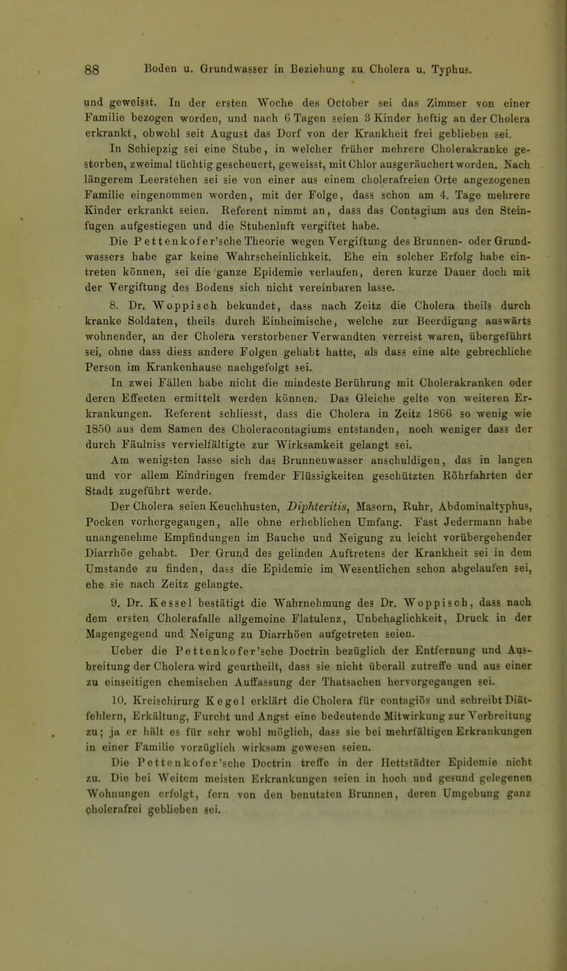 und geweisst. In der ersten Woche des October sei das Zimmer von einer Familie bezogen worden, und nach 6 Tagen seien 3 Kinder heftig an der Cholera erkrankt, obwohl seit August das Dorf von der Krankheit frei geblieben sei. In Schiepzig sei eine Stube, in welcher früher mehrere Cholerakranke ge- storben, zweimal tüchtig gescheuert, geweisst, mit Chlor ausgeräuchert worden. Nach längerem Leerstehen sei sie von einer aus einem cholerafreien Orte angezogenen Familie eingenommen Avorden, mit der Folge, dass schon am 4. Tage mehrere Kinder erkrankt seien. Referent nimmt an, dass das Contagium aus den Stein- fugen aufgestiegen und die Stubenluft vergiftet habe. Die P et tenkofer'sche Theorie wegen Vergiftung des Brunnen- oder Grund- wassers habe gar keine Wahrscheinlichkeit. Ehe ein solcher Erfolg habe ein- treten können, sei die ganze Epidemie verlaufen, deren kurze Dauer doch mit der Vergiftung des Bodens sich nicht vereinbaren lasse. 8. Dr. Woppisch bekundet, dass nach Zeitz die Cholera theils durch kranke Soldaten, theils durch Einheimische, welche zur Beerdigung auswärts wohnender, an der Cholera verstorbener Verwandten verreist waren, übergeführt sei, ohne dass diess andere Folgen gehabt hatte, als dass eine alte gebrechliche Person im Krankenhause nachgefolgt sei. In zwei Fällen habe nicht die mindeste Berührung mit Cholerakranken oder deren Effecten ermittelt werden können. Das Gleiche gelte von weiteren Er- krankungen. Referent schliesst, dass die Cholera in Zeitz 186G so wenig wie 1850 aus dem Samen des Choleracontagiums entstanden, noch weniger dass der durch Fäulniss vervielfältigte zur Wirksamkeit gelangt sei. Am wenigsten lasse sich das Brunnenwasser anschuldigen, das in langen und vor allem Eindringen fremder Flüssigkeiten geschützten Röhrfahrten der Stadt zugeführt werde. Der Cholera seien Keuchhusten, Diphterüis, Masern, Ruhr, Abdominaltyphus, Pocken vorhergegangen, alle ohne erheblichen Umfang. Fast Jedermann habe unangenehme Empfindungen im Bauche und Neigung zu leicht vorübergehender Diarrhöe gehabt. Der Grund des gelinden Auftretens der Krankheit sei in dem Umstände zu finden, dass die Epidemie im Wesentlichen schon abgelaufen sei, ehe sie nach Zeitz gelangte. 9. Dr. Kessel bestätigt die Wahrnehmung des Dr. Woppisch, dass nach dem ersten Cholerafalle allgemeine Flatulenz, Unbehaglichkeit, Druck in der Magengegend und Neigung zu Diarrhöen aufgetreten seien. Ueber die Pettenkofer'sche Doctrin bezüglich der Entfernung und Aus- breitung der Cholera wird geurtheilt, dass sie nicht überall zutreffe und aus einer zu einseitigen chemischen Auffassung der Thatsachen hervorgegangen sei. 10. Kreischirurg Kegel erklärt die Cholera für contagiös und schreibt Diät- fehlern, Erkältung, Furcht und Angst eine bedeutende Mitwirkung zur Verbreitung zu; ja er hält es für sehr wohl möglich, dass sie bei mehrfältigen Erkrankungen in einer Familie vorzüglich wirksam gewesen seien. Die Pettenkofer'sche Doctrin treffe in der Hettstädter Epidemie nicht zu. Die bei Weitem meisten Erkrankungen seien in hocli und gesund gelegenen Wohnungen erfolgt, fern von den benutzten Brunnen, deren Umgebung ganz cholerafrei geblieben sei.