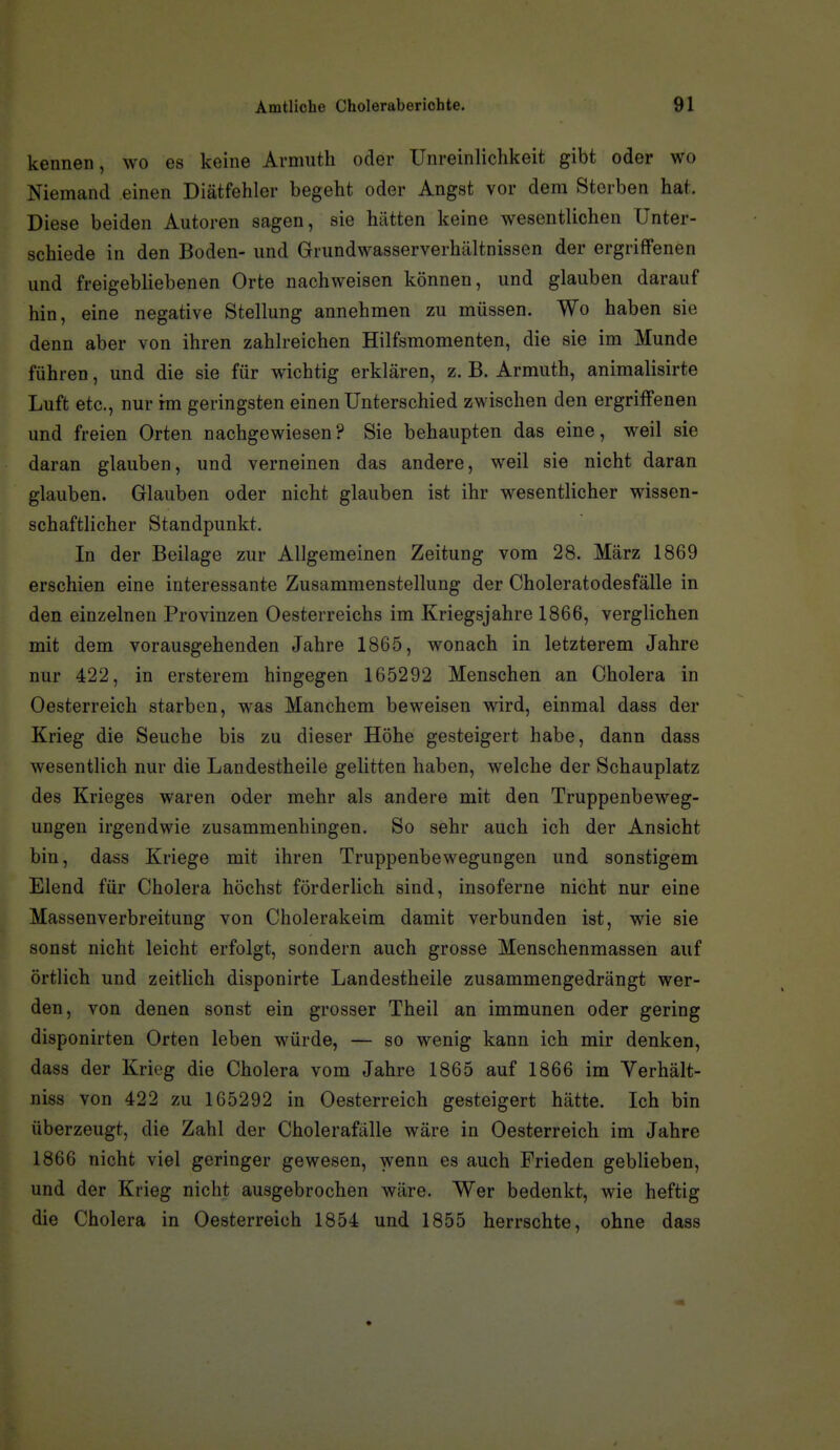 kennen, wo es keine Armiith oder Unreinlichkeit gibt oder wo Niemand einen Diätfehler begeht oder Angst vor dem Sterben hat. Diese beiden Autoren sagen, sie hätten keine wesentlichen Unter- schiede in den Boden- und Grundwasserverhältnissen der ergriffenen und freigebliebenen Orte nachweisen können, und glauben darauf hin, eine negative Stellung annehmen zu müssen. Wo haben sie denn aber von ihren zahlreichen Hilfsmomenten, die sie im Munde führen, und die sie für wichtig erklären, z. B. Armuth, animalisirte Luft etc., nur rm geringsten einen Unterschied zwischen den ergriffenen und freien Orten nachgewiesen? Sie behaupten das eine, weil sie daran glauben, und verneinen das andere, weil sie nicht daran glauben. Glauben oder nicht glauben ist ihr wesentlicher wissen- schaftlicher Standpunkt. In der Beilage zur Allgemeinen Zeitung vom 28. März 1869 erschien eine interessante Zusammenstellung der Choleratodesfälle in den einzelnen Provinzen Oesterreichs im Kriegsjahre 1866, verglichen mit dem vorausgehenden Jahre 1865, wonach in letzterem Jahre nur 422, in ersterem hingegen 165292 Menschen an Cholera in Oesterreich starben, was Manchem beweisen wird, einmal dass der Krieg die Seuche bis zu dieser Höhe gesteigert habe, dann dass wesentlich nur die Landestheile gelitten haben, welche der Schauplatz des Krieges waren oder mehr als andere mit den Truppenbeweg- ungen irgendwie zusammenhingen. So sehr auch ich der Ansicht bin, dass Kriege mit ihren Truppenbewegungen und sonstigem Elend für Cholera höchst förderlich sind, insoferne nicht nur eine Massenverbreitung von Cholerakeim damit verbunden ist, wie sie sonst nicht leicht erfolgt, sondern auch grosse Menschenmassen auf örtlich und zeitlich disponirte Landestheile zusammengedrängt wer- den, von denen sonst ein grosser Theil an immunen oder gering disponirten Orten leben würde, — so wenig kann ich mir denken, dass der Krieg die Cholera vom Jahre 1865 auf 1866 im Verhält- niss von 422 zu 165292 in Oesterreich gesteigert hätte. Ich bin überzeugt, die Zahl der Cholerafälle wäre in Oesterreich im Jahre 1866 nicht viel geringer gewesen, wenn es auch Frieden geblieben, und der Krieg nicht ausgebrochen wäre. Wer bedenkt, wie heftig die Cholera in Oesterreich 1854 und 1855 herrschte, ohne dass