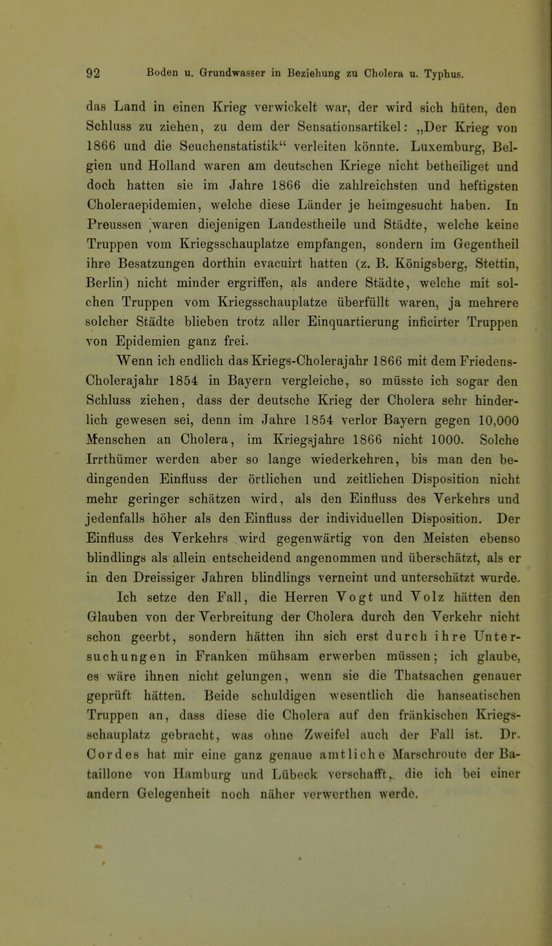 das Land in einen Krieg verwickelt war, der wird sich hüten, den Schluss zu ziehen, zu dem der Sensationsartikel: „Der Krieg von 1866 und die Seuchenstatistik verleiten könnte. Luxemburg, Bel- gien und Holland waren am deutschen Kriege nicht betheihget und doch hatten sie im Jahre 1866 die zahlreichsten und heftigsten Choleraepidemien, welche diese Länder je heimgesucht haben. In Preussen Varen diejenigen Landestheile und Städte, welche keine Truppen vom Kriegsschauplatze empfangen, sondern im Gegentheil ihre Besatzungen dorthin evacuirt hatten (z. B. Königsberg, Stettin, Berlin) nicht minder ergriffen, als andere Städte, welche mit sol- chen Truppen vom Kriegsschauplatze überfüllt waren, ja mehrere solcher Städte blieben trotz aller Einquartierung inficirter Truppen von Epidemien ganz frei. Wenn ich endlich das Kriegs-Cholerajahr 1866 mit demFriedens- Cholerajahr 1854 in Bayern vergleiche, so müsste ich sogar den Schluss ziehen, dass der deutsche Krieg der Cholera sehr hinder- lich gewesen sei, denn im Jahre 1854 verlor Bayern gegen 10,000 Menschen an Cholera, im Kriegsjahre 1866 nicht 1000. Solche Irrthümer werden aber so lange wiederkehren, bis man den be- dingenden Einfluss der örtlichen und zeitlichen Disposition nicht mehr geringer schätzen wird, als den Einfluss des Yerkehrs und jedenfalls höher als den Einfluss der individuellen Disposition. Der Einfluss des Verkehrs wird gegenwärtig von den Meisten ebenso blindlings als allein entscheidend angenommen und überschätzt, als er in den Dreissiger Jahren blindlings verneint und unterschätzt wurde. Ich setze den Fall, die Herren Vogt und Volz hätten den Glauben von der Verbreitung der Cholera durch den Verkehr nicht schon geerbt, sondern hätten ihn sich erst durch ihre Unter- suchungen in Franken mühsam er\verben müssen; ich glaube, es wäre ihnen nicht gelungen, wenn sie die Thatsachen genauer geprüft hätten. Beide schuldigen wesentlich die hanseatischen Truppen an, dass diese die Cholera auf den fränkischen Kriegs- schauplatz gebracht, was ohne Zweifel auch der Fall ist. Dr. Cordes hat mir eine ganz genaue amtliche Marschroute der Ba- taillone von Hamburg und Lübeck verschaflft, die ich bei einer andern Gelegenheit noch näher verwcrthen werde.
