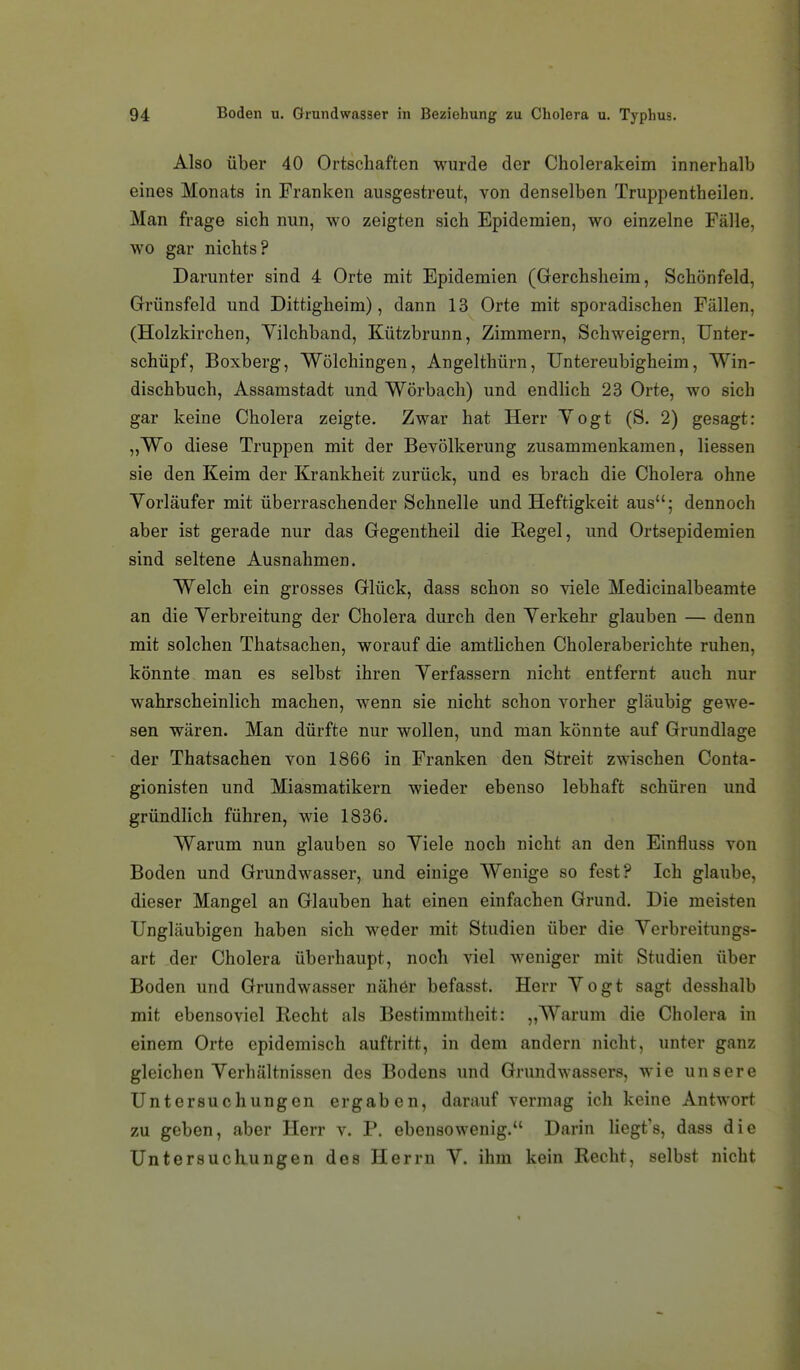 Also über 40 Ortschaften wurde der Cholerakeim innerhalb eines Monats in Franken ausgestreut, von denselben Truppentheilen. Man frage sich nun, wo zeigten sich Epidemien, wo einzelne Fälle, wo gar nichts? Darunter sind 4 Orte mit Epidemien (Gerchsheim, Schönfeld, Grünsfeld und Dittigheim), dann 13 Orte mit sporadischen Fällen, (Holzkirchen, Yilchband, Kützbrunn, Zimmern, Schweigern, Unter- schüpf, Boxberg, Wölchingen, Angelthürn, Untereubigheim, Win- dischbuch, Assamstadt und Wörbach) und endlich 23 Orte, wo sich gar keine Cholera zeigte. Zwar hat Herr Yogt (S. 2) gesagt: „Wo diese Truppen mit der Bevölkerung zusammenkamen, Hessen sie den Keim der Krankheit zurück, und es brach die Cholera ohne Vorläufer mit überraschender Schnelle und Heftigkeit aus; dennoch aber ist gerade nur das Gegentheil die Regel, und Ortsepidemien sind seltene Ausnahmen. Welch ein grosses Glück, dass schon so viele Medicinalbeamte an die Yerbreitung der Cholera durch den Yerkehr glauben — denn mit solchen Thatsachen, worauf die amtlichen Choleraberichte ruhen, könnte man es selbst ihren Yerfassern nicht entfernt auch nur wahrscheinlich machen, wenn sie nicht schon vorher gläubig gewe- sen wären. Man dürfte nur wollen, und man könnte auf Grundlage der Thatsachen von 1866 in Franken den Streit zwischen Conta- gionisten und Miasmatikern wieder ebenso lebhaft schüren und gründlich führen, wie 1836. Warum nun glauben so Yiele noch nicht an den Einfluss von Boden und Grundwasser, und einige Wenige so fest? Ich glaube, dieser Mangel an Glauben hat einen einfachen Grund. Die meisten Ungläubigen haben sich weder mit Studien über die Yerbreitungs- art der Cholera überhaupt, noch viel weniger mit Studien über Boden und Grundwasser nähör befasst. Herr Yogt sagt desshalb mit ebensoviel Recht als Bestimmtheit: „Warum die Cholera in einem Orte epidemisch auftritt, in dem andern nicht, unter ganz gleichen Yerhältnissen des Bodens und Grundwassers, wie unsere Untersuchungen ergaben, darauf vermag ich keine Antwort zu geben, aber Herr v. P. ebensowenig. Darin liegt's, dass die Untersuckungen des Herrn Y. ihm kein Recht, selbst nicht