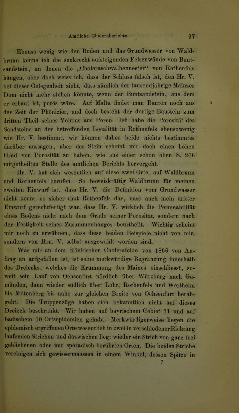 Ebenso wenig wie den Boden und das Grundwasser von Wald- brunn kenne ich die senkrecht aufsteigenden Felsenwände von Bunt- sandstein, an denen die „Choleraschwalbennester von Rothenfels hängen, aber doch weiss ich, dass der Schluss falsch ist, den Hr. V. bei dieser Gelegenheit zieht, dass Ucämlich der tausendjährige Mainzer Dom nicht mehr stehen könnte, wenn der Buntsandstein, aus dem er erbaut ist, porös wäre. Auf Malta findet man Bauten noch aus der Zeit der Phönizier, und doch besteht der dortige Baustein zum dritten Theil seines Yolums aus Poren. Ich habe die Porosität des Sandsteins an der betreffenden Localität in Rothenfels ebensowenig wie Hr. Y. bestimmt, wir können daher beide nichts bestimmtes darüber aussagen, aber der Stein scheint mir doch einen hohen Grad von Porosität zu haben, wie aus einer schon oben S. 206 mitgetheilten Stelle des amtlichen Berichts hervorgeht. Hr. V. hat sich wesentlich auf diese zwei Orte, auf Waldbrunn und Rothenfels berufen. So beweiskräftig Waldbrunn für meinen zweiten Einwurf ist, dass Hr. Y. die Definition vom Grundwasser nicht kennt, so sicher thut Rothenfels dar, dass auch mein dritter Einwurf gerechtfertigt war, dass Hr. Y. wirklich die Permeabilität eines Bodens nicht nach dem Grade seiner Porosität, sondern nach der Festigkeit seines Zusammenhanges beurtheilt. Wichtig scheint mir noch zu erwähnen, dass diese beiden Beispiele nicht von mir, sondern von Hrn. Y. selbst ausgewählt worden sind. Was mir an dem fränkischen Cholerafelde von 1866 von An- fang an aufgefallen ist, ist seine merkwürdige Begränzung innerhalb des Dreiecks, welches die Krümmung des Maines einschliesst, so- weit sein Lauf von Ochsenfurt nördlich über Würzburg nach Ge- münden, dann wieder südlich über Lohr, Rothenfels und Wertheim bis Miltenberg bis nahe zur gleichen Breite von Ochsenfurt herab- geht. Die Truppenzüge haben sich bekanntlich nicht auf dieses Dreieck beschränkt. Wir haben auf bayrischem Gebiet 11 und auf badischem 10 Ortsepidemien gehabt. Merkwürdigerweise liegen die epidemisch ergriffenen Orte wesentlich in zwei in verschiedener Richtung laufenden Strichen und dazwischen liegt wieder ein Strich von ganz frei gebliebenen oder nur sporadisch berührten Orten. Die beiden Striche vereinigen sich gewissermaassen in einem Winkel, dessen Spitze in 7