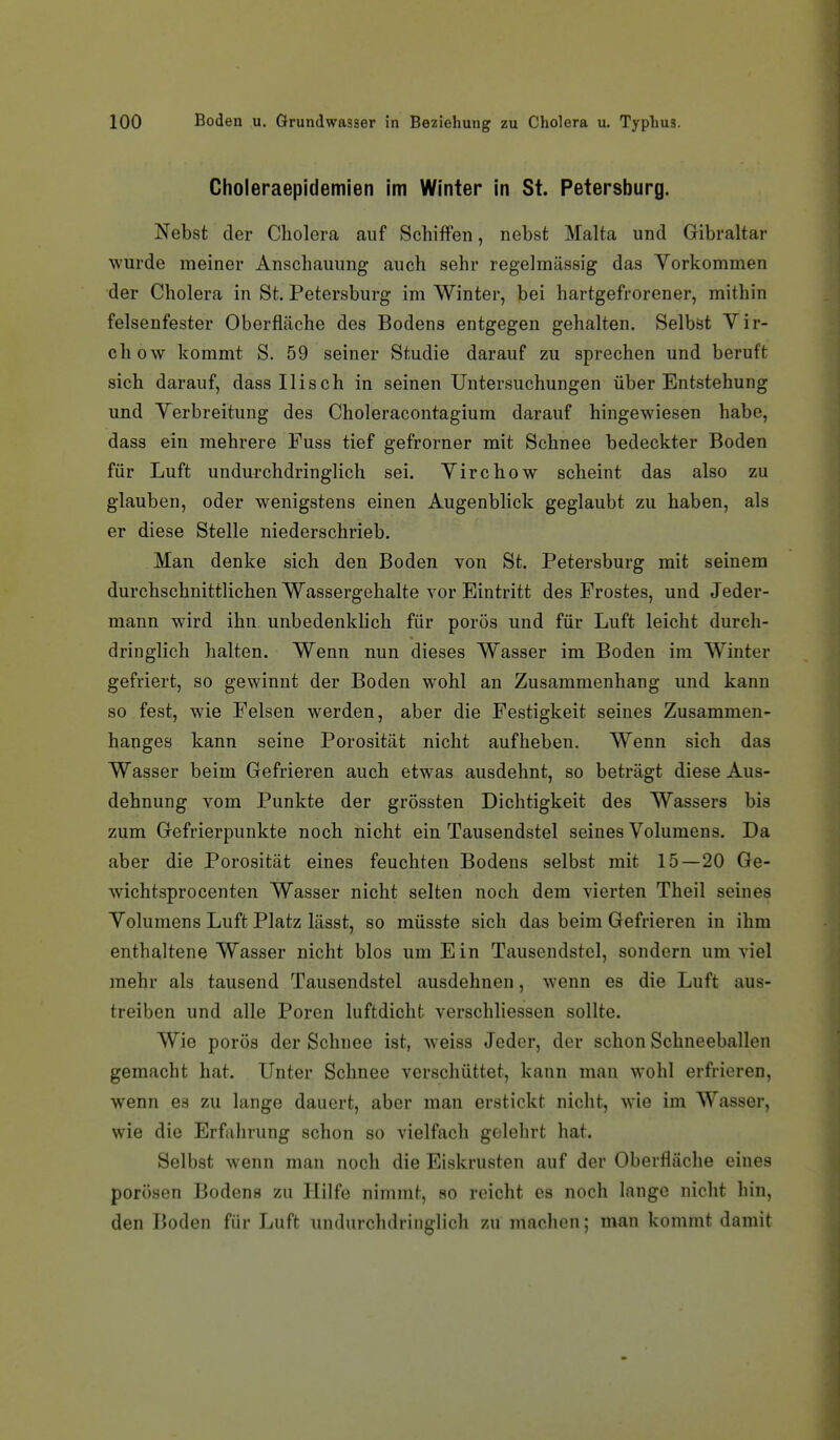 Choleraepidemien im Winter in St. Petersburg. Nebst der Cholera auf Schiffen, nebst Malta und Gibraltar wurde meiner Anschauung auch sehr regelmässig das Vorkommen der Cholera in St. Petersburg im Winter, bei hartgefrorener, mithin felsenfester Oberfläche des Bodens entgegen gehalten. Selbst Vir- chow kommt S. 59 seiner Studie darauf zu sprechen und beruft sich darauf, dassllisch in seinen Untersuchungen über Entstehung und Verbreitung des Choleracontagium darauf hingewiesen habe, dass ein mehrere Fuss tief gefrorner mit Schnee bedeckter Boden für Luft undurchdringlich sei. Virchow scheint das also zu glauben, oder wenigstens einen Augenblick geglaubt zu haben, als er diese Stelle niederschrieb. Man denke sich den Boden von St. Petersburg mit seinem durchschnittlichen Wassergehalte vor Eintritt des Frostes, und Jeder- mann wird ihn unbedenklich für porös und für Luft leicht durch- dringlich halten. Wenn nun dieses Wasser im Boden im Winter gefriert, so gewinnt der Boden wohl an Zusammenhang und kann so fest, wie Felsen werden, aber die Festigkeit seines Zusammen- hanges kann seine Porosität nicht aufheben. Wenn sich das Wasser beim Gefrieren auch etwas ausdehnt, so beträgt diese Aus- dehnung vom Punkte der grössten Dichtigkeit des Wassers bis zum Gefrierpunkte noch nicht ein Tausendstel seines Volumens. Da aber die Porosität eines feuchten Bodens selbst mit 15—20 Ge- wichtsprocenten Wasser nicht selten noch dem vierten Theil seines Volumens Luft Platz lässt, so müsste sich das beim Gefrieren in ihm enthaltene Wasser nicht blos um Ein Tausendstel, sondern um viel mehr als tausend Tausendstel ausdehnen, wenn es die Luft aus- treiben und alle Poren luftdicht verschliessen sollte. Wie porös der Schnee ist, weiss Jeder, der schon Schneeballen gemacht hat. Unter Schnee verschüttet, kann man wohl erfrieren, wenn es zu lange dauert, aber man erstickt nicht, wie im Wasser, wie die Erfahrung schon so vielfach gelelirt hat. Selbst wenn man noch die Eiskrusten auf der Oberfläche eines porösen Bodens zu Hilfe nimmt, so reicht es noch lange nicht hin, den Boden für Luft undurchdringlich zu machen; man kommt damit