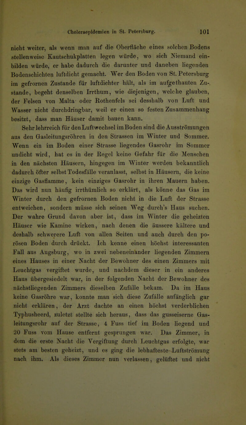 nicht weiter, als wenn man auf die Obcrflcächc eines solchen Bodens stellenweise Kautschukplatten legen würde, wo sich Niemand ein- bilden würde, er habe dadurch die darunter und daneben liegenden Bodenschichten luftdicht gemacht. Wer den Boden von St. Petersburg im gefrornen Zustande für luftdichter hcält, als im aufgethauten Zu- stande, begeht denselben Irrthum, wie diejenigen, welche glauben, der Felsen von Malta oder Rothenfels sei desshalb von Luft und Wasser nicht durchdringbar, weil er einen so festen Zusammenhang besitzt, dass man Häuser damit bauen kann. Sehr lehrreich für den Luftwechsel im Boden sind die Ausströmungen aus den Gasleitungsröhren in den Strassen im Winter und Sommer. Wenn ein im Boden einer Strasse liegendes Gasrohr im Sommer undicht wird, hat es in der Regel keine Gefahr für die Menschen in den nächsten Häusern, hingegen im Winter werden bekanntlich dadurch öfter selbst Todesfälle veranlasst, selbst in Häusern, die keine einzige Gasflamme, kein einziges Gasrohr in ihren Mauern haben. Das wird nun häufig irrthümlich so erklärt, als könne das Gas im Winter durch den gefrornen Boden nicht in die Luft der Strasse entweichen, sondern müsse sich seinen Weg durch's Haus suchen. Der wahre Grund davon aber ist, dass im Winter die geheizten Häuser wie Kamine wirken, nach denen die äussere kältere und deshalb schwerere Luft von allen Seiten und auch durch den po- rösen Boden durch drückt. Ich kenne einen höchst interessanten Fall aus Augsburg, wo in zwei nebeneinander liegenden Zimmern eines Hauses in einer Nacht der Bewohner des einen Zimmers mit Leuchtgas vergiftet wurde, und nachdem dieser in ein anderes Haus übergesiedelt war, in der folgenden Nacht der Bewohner des nächstliegenden Zimmers dieselben Zufälle bekam. Da im Haus keine Gasröhre war, konnte man sich diese Zufälle anfänglich gar nicht erklären, der Arzt dachte an einen höchst verderblichen Typhusheerd, zuletzt stellte sich heraus, dass das gusseiserne Gas- leitungsrohr auf der Strasse, 4 Fuss tief im Boden liegend und 20 Fuss vom Hause entfernt gesprungen war. Das Zimmer, in dem die erste Nacht die Vergiftung durch Leuchtgas erfolgte, war stets am besten geheizt, und es ging die lebhafteste-Luftströmung nach ihm. Als dieses Zimmer nun verlassen, gelüftet und nicht