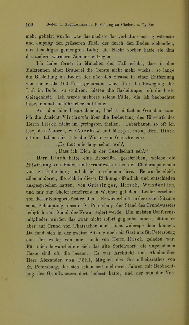 mehr geheizt wurde, war das nächste das verhältnissmässig wärmste und empfing den grösseren Theil der durch den Boden ziehenden, mit Leuchtgas gemengten Luft; die Nacht vorher hatte sie ihm das andere wärmere Zimmer entzogen. Ich habe ferner in München den Fall erlebt, dass in den Malztennen einer Brauerei die Gerste nicht mehr wuchs, so lange die Gasleitung im Boden der nächsten Strasse in einer Entfernung von mehr als 100 Fuss geborsten war. Um die Bewegung der Luft im Boden zu studiren, bieten die Gasleitungen oft die beste Gelegenheit. Ich werde mehrere solche Fälle, die ich beobachtet habe, einmal ausführlicher mittheilen. Aus den hier besprochenen, höchst einfachen Gründen kann ich die Ansicht Yirchow's über die Bedeutung des Einwurfs des Herrn Ilisch nicht im geringsten theilen. Ueberhaupt, so oft ich lese, dassAutoren, wieYirchow und Macpherson, Hi-n. Ilisch citiren, fallen mir stets die Worte von Goethe ein: „Es thut mir lang schon weh', „Dass ich Dich in der Gesellschaft seh'. Herr Ilisch hatte eine Broschüre geschrieben, welche die Mitwirkung von Boden und Grundwasser bei den Choleraepidemien von St. Petersburg entbehrlich erscheinen Hess. Er wurde gleich allen anderen, die sich in dieser Richtung öffentlich und entschieden ausgesprochen hatten, von Griesinger, Hirsch, Wunderlich, und mir zur Choleraconferenz in Weimar geladen. Leider erschien von dieser Kategorie fast er allein. Er wiederholte in der ersten Sitzung seine Behauptung, dass in St. Petersburg der Stand des Grundwassers lediglich vom Stand der Newa regiert werde. Die meisten Conferenz- mitglieder würden das zwar nicht sofort geglaubt haben, hätten es aber auf Grund von Thatsachen auch nicht widersprechen können. Da fand sich in der zweiten Sitzung noch ein Gast aus St. Petersburg ein, der weder von mir, noch von Herrn Ilisch geladen war. Für mich bewahrheitete sich das alte Sprichwort: die ungeladenen Gäste sind oft die besten. Es war Architekt und Akademiker Herr Alexander von Pöhl, Mitglied des Gesundheitsrathes von St. Petersburg, der sich schon seit mehreren Jahren mit Beobacht- ung des Grundwassers dort bcfasst hatte, und der nun der Yer-