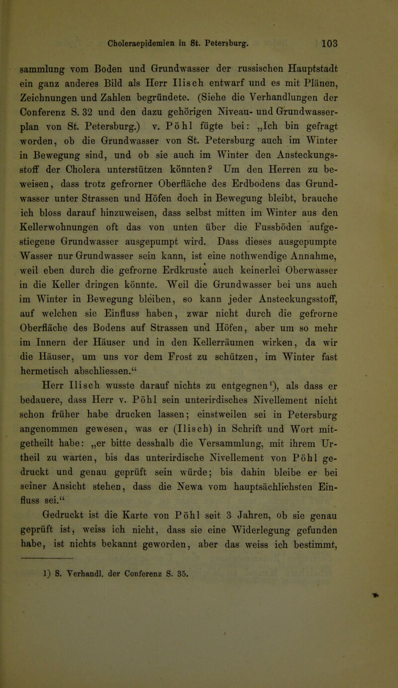 Sammlung vom Boden und Grundwasser der russischen Hauptstadt ein ganz anderes Bild als Herr Ilisch entwarf und es mit Plänen, Zeichnungen und Zahlen begründete. (Siehe die Verhandlungen der Conferenz S. 32 und den dazu gehörigen Niveau- und Grundwasser- plan von St. Petersburg.) v. Pohl fügte bei: „Ich bin gefragt worden, ob die Grundwasser von St. Petersburg auch im Winter in Bewegung sind, und ob sie auch im Winter den Ansteckungs- stofF der Cholera unterstützen könnten? Um den Herren zu be- weisen, dass trotz gefrorner Oberfläche des Erdbodens das Grund- wasser unter Strassen und Höfen doch in Bewegung bleibt, brauche ich bloss darauf hinzuweisen, dass selbst mitten im Winter aus den Kellerwohnungen oft das von unten über die Fussböden aufge- stiegene Grundwasser ausgepumpt wird. Dass dieses ausgepumpte Wasser nur Grundwasser sein kann, ist eine nothwendige Annahme, • weil eben durch die gefrorne Erdkruste auch keinerlei Oberwasser in die Keller dringen könnte. Weil die Grundwasser bei uns auch im Winter in Bewegung bleiben, so kann jeder Ansteckungsstoff, auf welchen sie Einfluss haben, zwar nicht durch die gefrorne Oberfläche des Bodens auf Strassen und Höfen, aber um so mehr im Innern der Häuser und in den Kellerräumen wirken, da wir die Häuser, um uns vor dem Frost zu schützen, im Winter fast hermetisch abschliessen. Herr Ilisch wusste darauf nichts zu entgegnen*), als dass er bedauere, dass Herr v. Pöhl sein unterirdisches Nivellement nicht schon früher habe drucken lassen; einstweilen sei in Petersburg angenommen gewesen, was er (Ilisch) in Schrift und Wort mit- getheilt habe: „er bitte desshalb die Versammlung, mit ihrem XJr- theil zu warten, bis das unterirdische Nivellement von Pöhl ge- druckt und genau geprüft sein würde; bis dahin bleibe er bei seiner Ansicht stehen, dass die Newa vom hauptsächlichsten Ein- fluss sei. Gedruckt ist die Karte von Pöhl seit 3 Jahren, ob sie genau geprüft ist, weiss ich nicht, dass sie eine Widerlegung gefunden habe, ist nichts bekannt geworden, aber das weiss ich bestimmt, 1) S. Verhandl. der Conferenz S. 35.
