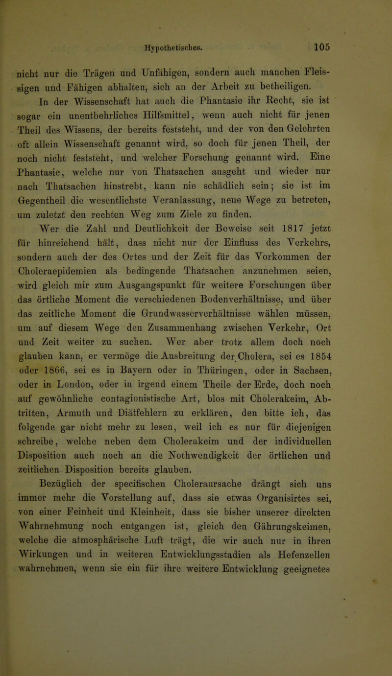 nicht nur die Trägen und Unfähigen, sondern auch manchen Fleis- sigen und Fähigen abhalten, sich an der Arbeit zu betheiligen. In der Wissenschaft hat auch die Phantasie ihr Recht, sie ist sogar ein unentbehrUches Hilfsmittel, wenn auch nicht für jenen Theil des Wissens, der bereits feststeht, und der von den Gelehrten oft allein Wissenschaft genannt wird, so doch für jenen Theil, der noch nicht feststeht, und welcher Forschung genannt wird. Eine Phantasie, welche nur von Thatsachen ausgeht und wieder nur nach Thatsachen hinstrebt, kann nie schädlich sein; sie ist im Gegentheil die wesentlichste Veranlassung, neue Wege zu betreten, um zuletzt den rechten Weg zum Ziele zu finden. Wer die Zahl und Deutlichkeit der Beweise seit 1817 jetzt für hinreichend hält, dass nicht nur der Einfluss des Verkehrs, sondern auch der des Ortes und der Zeit für das Vorkommen der Choleraepidemien als bedingende Thatsachen anzunehmen seien, wird gleich mir zum Ausgangspunkt für weitere Forschungen über das örtliche Moment die verschiedenen Bodenverhältnisse, und über das zeitliche Moment die Grundwasserverhältnisse wählen müssen, um auf diesem Wege den Zusammenhang zwischen Verkehr, Ort und Zeit weiter zu suchen. Wer aber trotz allem doch noch glauben kann, er vermöge die Ausbreitung der Cholera, sei es 1854 oder 1866, sei es in Bayern oder in Thüringen, oder in Sachsen, oder in London, oder in irgend einem Theile der Erde, doch noch auf gewöhnliche contagionistische Art, blos mit Cholerakeim, Ab- tritten, Armuth und Diätfehlern zu erklären, den bitte ich, das folgende gar nicht mehr zu lesen, weil ich es nur für diejenigen schreibe, welche neben dem Cholerakeim und der individuellen Disposition auch noch an die Nothwendigkeit der örtlichen und zeitlichen Disposition bereits glauben. Bezüglich der specifischen Choleraursache drängt sich uns immer mehr die Vorstellung auf, dass sie etwas Organisirtes sei, von einer Feinheit und Kleinheit, dass sie bisher unserer direkten Wahrnehmung noch entgangen ist, gleich den Gährungskeimen, welche die atmosphärische Luft trägt, die wir auch nur in ihren Wirkungen und in weiteren Entwicklungsstadien als Hefenzellen wahrnehmen, wenn sie ein für ihre weitere Entwicklung geeignetes