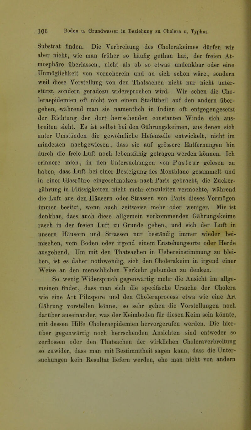 Substrat finden. Die Verbreitung des Cholerakeimes dürfen wir aber nicht, wie man früher so häufig gethan hat, der freien At- mosphäre überlassen, nicht als ob so etwas undenkbar oder eine Unmöglichkeit von vorneherein und an sich schon wäre, sondern weil diese Yorstellung von den Thatsachen nicht nur nicht unter- stützt, sondern geradezu widersprochen M^rd. Wir sehen die Cho- leraepidemien oft nicht von einem Stadttheil auf den andern über- gehen, während man sie namentlich in Indien oft entgegengesetzt der Richtung der dort herrschenden constanten Winde sich aus- breiten sieht. Es ist selbst bei den Gährungskeimen, aus denen sich unter Umständen die gewöhnliche Hefenzelle entwickelt, nicht im mindesten nachgewiesen, dass sie auf grössere Entfernungen hin durch die freie Luft noch lebensfähig getragen werden können. Ich erinnere mich, in den Untersuchungen von Pasteur gelesen zu haben, dass Luft bei einer Besteigung des Montblanc gesammelt und in einer Glasröhre eingeschmolzen nach Paris gebracht, die Zucker- gährung in Flüssigkeiten nicht mehr einzuleiten vermochte, während die Luft aus den Häusern oder Strassen von Paris dieses Yermögen immer besitzt, wenn auch zeitweise mehr oder weniger. Mir ist denkbar, dass auch diese allgemein vorkommenden Gährungskeime rasch in der freien Luft zu Grunde gehen, und sich der Luft in unsern Häusern und Strassen nur beständig immer wieder bei- mischen, vom Boden oder irgend einem Enstehungsorte oder Herde ausgehend. Um mit den Thatsachen in Uebereinstimmung zu blei- ben, ist es daher nothwendig, sich den Cholerakeim in irgend einer Weise an den menschlichen Yerkehr gebunden zu denken. So wenig Widerspruch gegenwärtig mehr die Ansicht im allge- meinen findet, dass man sich die specifische Ursache der Cholera wie eine Art Pilzspore und den Choleraprocess etwa wie eine Art Gährung vorstellen könne, so sehr gehen die Vorstellungen noch darüber auseinander, was der Keimboden für diesen Keim sein könnte, mit dessen Hilfe Choleraepidemien hervorgerufen werden. Die hier- über gegenwärtig noch herrschenden Ansichten sind entweder so zerflossen oder den Thatsachen der wirklichen Choleraverbreitung 80 zuwider, dass man mit Bestimmtheit sagen kann, dass die Unter- suchungen kein Resultat liefern werden, ehe man nicht von andern