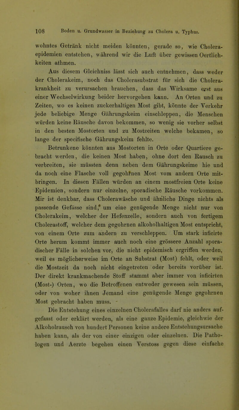 wohntes Getränk nicht meiden könnten, gerade so, wie Cholera- epidemien entstehen, während wir die Luft über gewissen Oertlich- keiten athmen. Aus diesem Gleichniss lässt sich auch entnehmen, dass weder der Cholerakeim, noch das Cholerasubstrat für sich die Cholera- krankheit zu verursachen brauchen, dass das Wirksame erst aus einer Wechselwirkung beider hervorgehen kann. An Orten und zu Zeiten, wo es keinen zuckerhaltigen Most gibt, könnte der Verkehr jede beliebige Menge Gährungskeim einschleppen, die Menschen würden keine Räusche davon bekommen, so wenig sie vorher selbst in den besten Mostorten und zu Mostzeiten welche bekamen, so lange der specifische Gährungskeim fehlte. Betrunkene könnten aus Mostorten in Orte oder Quartiere ge- bracht werden, die keinen Most haben, ohne dort den Rausch zu verbreiten, sie müssten denn neben dem Gährungskeime hie und da noch eine Flasche voll gegoht-nen Most vom andern Orte mit- bringen. In diesen Fällen würden an einem mostfreien Orte keine Epidemien, sondern nur einzelne, sporadische Räusche vorkommen. Mir ist denkbar, dass Cholerawäsche und ähnliche Dinge nichts als passende Gefässe sind,* um eine genügende Menge nicht nur von Cholerakeim, welcher der Hefenzelle, sondern auch von fertigem Cholerastofif, welcher dem gegohrnen alkoholhaltigen Most entspricht, von einem Orte zum andern zu verschleppen. Um stark inficirte Orte herum kommt immer auch noch eine grössere Anzahl spora- discher Fälle in solchen vor, die nicht epidemisch ergriffen werden, weil es möglicherweise im Orte an Substrat (Most) fehlt, oder weil die Mostzeit da noch nicht eingetreten oder bereits vorüber ist. Der direkt krankmachende Stoff stammt aber immer von inficirten (Most-) Orten, wo die Betroffenen entweder gewesen sein müssen, oder von woher ihnen Jemand eine genügende Menge gegohrnen Most gebracht haben muss. - Die Entstehung eines einzelnen Cholerafalles darf nie anders auf- gefasst oder erklärt werden, als eine ganze Epidemie, gleichwie der Alkoholrausch von hundert Personen keine andere Eiitstehungsursache haben kann, als der von einer einzigen oder einzelnen. Die Patho- logen und Aerzte begehen einen Verstoss gegen diese einfache