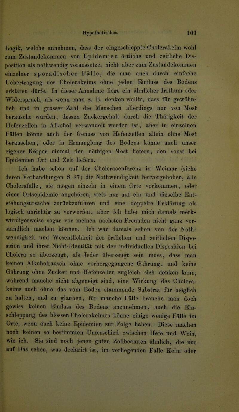 Logik, welche annehmen, dass der eingeschleppte Cholerakeim wohl zum Zustandekommen von Epidemien örtliche und zeitliche Dis- position als nothwendig voraussetze, nicht aber zum Zustandekommen einzelner sporadischer Fälle, die man auch durch einfache Uebertragung des Cholerakeims ohne jeden Einfluss des Bodens erklären dürfe. In dieser Annahme liegt ein ähnlicher Irrthum oder Widerspruch, als wenn man z. B. denken wollte, dass für gewöhn- lich und in grosser Zahl die Menschen allerdings nur von Most berauscht würden, dessen Zuckergehalt durch die Thätigkeit der Hefenzellen in Alkohol verwandelt worden ist, aber in einzelnen Fällen könne auch der Genuss von Hefenzellen allein ohne Most berauschen, oder in Ermanglung des Bodens könne auch unser eigener Körper einmal den nöthigen Most liefern, den sonst bei Epidemien Ort und Zeit liefern. Ich habe schon auf der Choleraconferenz in Weimar (siehe deren Verhandlungen S. 87) die Nothwendigkeit hervorgehoben, alle Cholerafälle, sie mögen einzeln in einem Orte vorkommen, oder einer Ortsepidemie angehören, stets nur auf ein und dieselbe Ent- stehungsursache zurückzuführen und eine doppelte Erklärung als logisch unrichtig zu verwerfen, aber ich habe mich damals merk- würdigerweise sogar vor meinen nächsten Freunden nicht ganz ver- ständlich machen können. Ich war damals schon von der Noth- wendigkeit und Wesentlichkeit der örtlichen und zeitlichen Dispo- sition und ihrer Nicht-Identität mit der individuellen Disposition bei Cholera so überzeugt, als Jeder überzeugt sein muss, dass man keinen Alkoholrausch ohne vorhergegangene Gährung, und keine Gährung ohne Zucker und Hefenzellen zugleich sich denken kann, während manche nicht abgeneigt sind, eine Wirkung des Cholera- keims auch ohne das vom Boden stammende Substrat für möglich zu halten, und zu glauben, für manche Fälle brauche man doch gewiss keinen Einfluss des Bodens anzunehmen, auch die Ein- schleppung des blossen Cholerakeimes könne einige wenige Fälle im Orte, wenn auch keine Epidemien zur Folge haben. Diese machen noch keinen so bestimmten Unterschied zwischen Hefe und Wein, wie ich. Sie sind noch jenen guten Zollbeamten ähnlich, die nur auf Das sehen, was declarirt ist, im vorliegenden Falle Keim oder