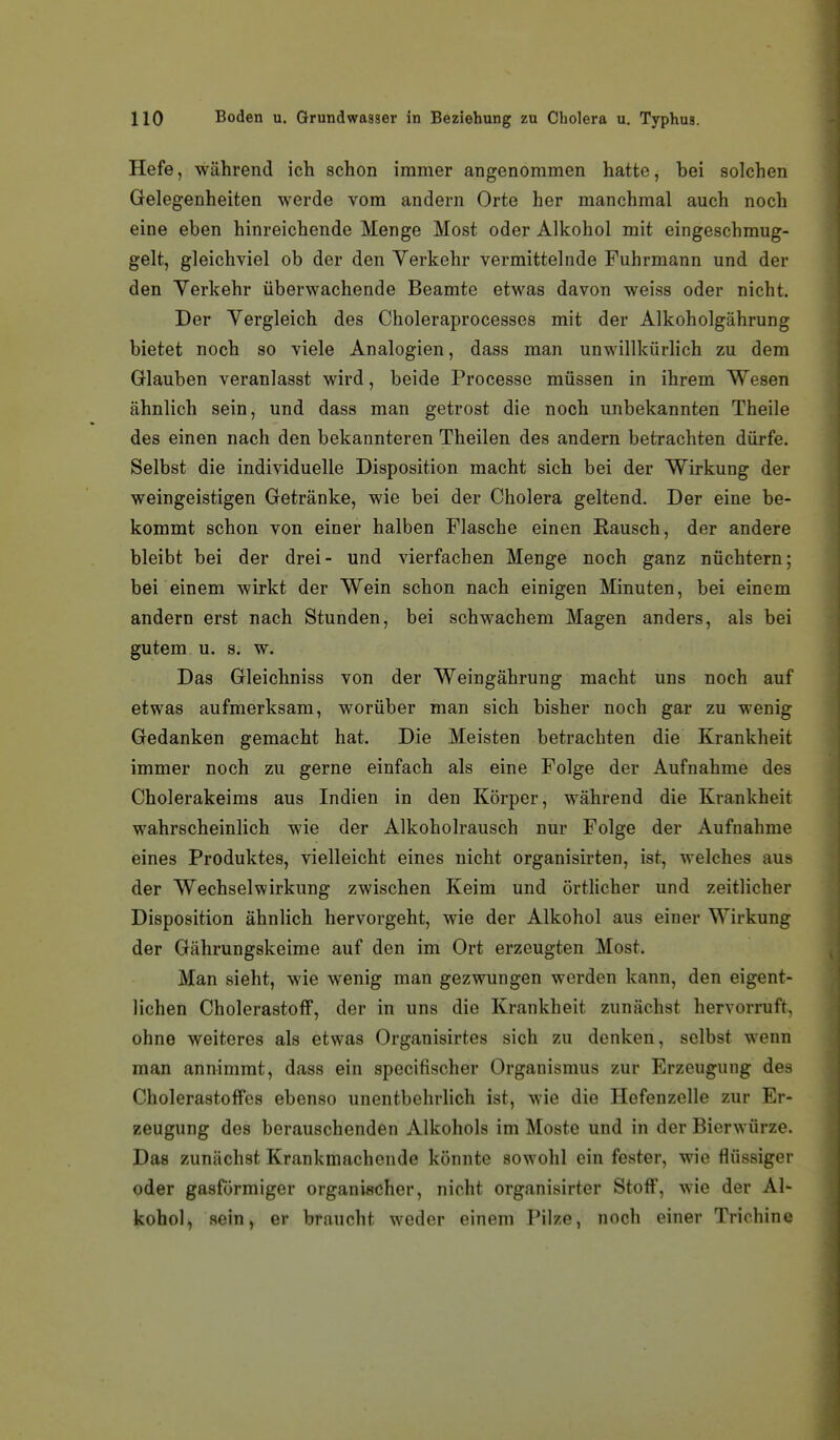 Hefe, während ich schon immer angenommen hatte, bei solchen Gelegenheiten werde vom andern Orte her manchmal auch noch eine eben hinreichende Menge Most oder Alkohol mit eingeschmug- gelt, gleichviel ob der den Verkehr vermittelnde Fuhrmann und der den Verkehr überwachende Beamte etwas davon weiss oder nicht. Der Vergleich des Choleraprocesses mit der Alkoholgährung bietet noch so viele Analogien, dass man unwillkürlich zu dem Glauben veranlasst wird, beide Processe müssen in ihrem Wesen ähnlich sein, und dass man getrost die noch unbekannten Theile des einen nach den bekannteren Theilen des andern betrachten dürfe. Selbst die individuelle Disposition macht sich bei der Wirkung der weingeistigen Getränke, wie bei der Cholera geltend. Der eine be- kommt schon von einer halben Flasche einen Rausch, der andere bleibt bei der drei- und vierfachen Menge noch ganz nüchtern; bei einem wirkt der Wein schon nach einigen Minuten, bei einem andern erst nach Stunden, bei schwachem Magen anders, als bei gutem u. s. w. Das Gleichniss von der Weingährung macht uns noch auf etwas aufmerksam, worüber man sich bisher noch gar zu wenig Gedanken gemacht hat. Die Meisten betrachten die Krankheit immer noch zu gerne einfach als eine Folge der Aufnahme des Cholerakeims aus Indien in den Körper, während die Krankheit wahrscheinlich wie der Alkoholrausch nur Folge der Aufnahme (sines Produktes, vielleicht eines nicht organisirten, ist, welches aus der Wechselwirkung zwischen Keim und örtlicher und zeitlicher Disposition ähnlich hervorgeht, wie der Alkohol aus einer Wirkung der Gährungskeime auf den im Ort erzeugten Most. Man sieht, wie wenig man gezwungen werden kann, den eigent- lichen Cholerastoff, der in uns die Krankheit zunächst hervorruft, ohne weiteres als etwas Organisirtes sich zu denken, selbst wenn man annimmt, dass ein specifischer Organismus zur Erzeugung des Cholerastoffes ebenso unentbehrlich ist, wie die Hefenzelle zur Er- zeugung des berauschenden Alkohols im Moste und in der Bierwürze. Das zunächst Krankmachende könnte sowohl ein fester, wie flüssiger oder gasförmiger organischer, nicht organisirter Stoff, wie der Al- kohol, sein, er braucht weder einem Pilze, noch einer Trichine