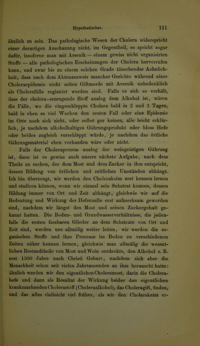 ähnlich zu sein. Das pathologische Wesen der Cholera widerspricht einer derartigen Anschauung nicht, im Gegentheil, es spricht sogar dafür, insoferne man mit Arsenik — einem gewiss nicht organisirten Stoffe — alle pathologischen Erscheinungen der Cholera hervorrufen kann, und zwar bis zu einem solchen Grade täuschender Aehnlich- keit, dass nach dem Aktenausweis mancher Gerichte während einer Choleraepidemie nicht selten Giftmorde mit Arsenik unbedenklich als Cholerafälle registrirt worden sind. Falls es sich so verhält, dass der cholera-erzeugende Stoff analog dem Alkohol ist, wären die Fälle, wo die eingeschleppte Cholera bald in 2 und 3 Tagen, bald in eben so viel Wochen den ersten Fall oder eine Epidemie im Orte nach sich zieht, oder selbst gar keinen, alle leicht erklär- lich, je nachdem alkoholhaltiges Gährungsprodukt oder bloss Hefe oder beides zugleich verschleppt würde, je nachdem das örtliche Gährungsmaterial eben vorhanden wäre oder nicht. Falls der Choleraprocess analog der weingeistigen Gährung ist, dann ist es gewiss auch unsere nächste Aufgabe, nach dem Theile zu suchen, der dem Most und dem Zucker in ihm entspricht, dessen Bildung von örtlichen und zeitlichen Umständen abhängt. Ich bin überzeugt, wir werden den Cholerakeim erst kennen lernen und studiren können, wenn wir einmal sein Substrat kennen, dessen Bildung immer von Ort und Zeit abhängt, gleichwie wir auf die Bedeutung und Wirkung der Hefenzelle erst aufmerksam geworden sind, nachdem wir längst den Most und seinen Zuckergehalt ge- kannt hatten. Die Boden- und Grundwasserverhältnisse, die jeden- falls die ersten fassbaren Glieder an dem Substrate von Ort und Zeit sind, werden uns allmälig weiter leiten, wir werden die or- ganischen Stoffe und ihre Processe im Boden zu verschiedenen Zeiten näher kennen lernen, gleichwie man allmälig die wesent- lichen Bestandtheile von Most und Wein entdeckte, den Alkohol z. B. erst 1300 Jahre nach Christi Geburt, nachdem sich aber die Menschheit schon seit vielen Jahrtausenden an ihm berauscht hatte : ähnlich werden wir den eigentlichen Choleramost, darin die Cholera- hefe und dann als Resultat der Wirkung beider den eigentlichen krankmachenden Cholerastoff (Choleraalkohol), das Choleragift, finden, und das alles vielleicht viel früher, als wir den Cholerakeim er-