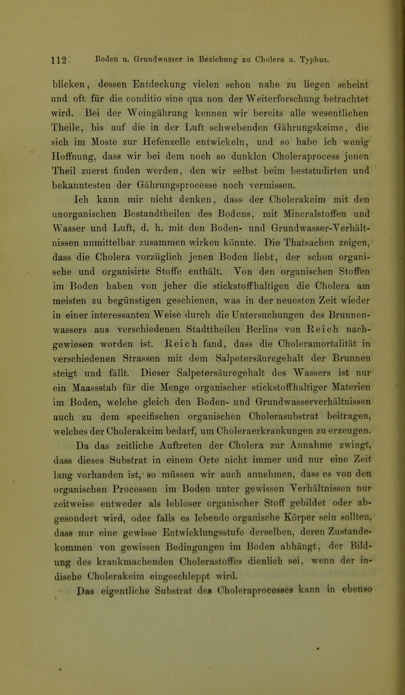 blicken, dessen Entdeckung vielen schon nahe zu liegen scheint und oft für die conditio sine qua non der Weiterforschung betrachtet wird. Bei der Weingährung kennen wir bereits alle wesentlichen Theile, bis auf die in der Luft schwebenden Gährungskeime, die sich im Moste zur Hefenzelle entwickeln, und so habe ich wenig Hoffnung, dass wir bei dem noch so dunklen Choleraprocess jenen Theil zuerst finden werden, den wir selbst beim beststudirten und bekanntesten der Gährungsprocesse noch vermissen. Ich kann mir nicht denken, dass der Cholerakeim mit den unorganischen Bestandtheilen des Bodens, mit Mineralstoffen und Wasser und Luft, d. h. mit den Boden- und Grundwasser-Yerhält- nissen unmittelbar zusammen wirken könnte. Die Thatsachen zeigen, dass die Cholera vorzüglich jenen Boden liebt, der schon organi- sche und organisirte Stoffe enthält. Yon den organischen Stoffen im Boden haben von jeher die stickstoffhaltigen die Cholera am meisten zu begünstigen geschienen, was in der neuesten Zeit wieder in einer interessanten Weise durch die Untersuchungen des Brunnen- wassers aus verschiedenen Stadttheilen Berlins von Reich nach- gewiesen worden ist. Reich fand, dass die Choleramortalität in verschiedenen Strassen mit dem Salpetersäuregehalt der Brunnen steigt und fällt. Dieser Salpetersäuregehalt des Wassers ist nur ein Maassstab für die Menge organischer stickstoffhaltiger Materien im Boden, welche gleich den Boden- und Grundwasserverhältnissen auch zu dem specifischen organischen Cholerasubstrat beitragen, welches der Cholerakeim bedarf, um Choleraerkrankungen zu erzeugen. Da das zeitliche Auftreten der Cholera zur Annahme zwingt, dass dieses Substrat in einem Orte nicht immer und nur eine Zeit lang vorhanden ist,' so müssen wir auch annehmen, dass es von den organischen Processen im Boden unter gewissen Verhältnissen nur zeitweise entweder als lebloser organischer Stoff gebildet oder ab- gesondert wird, oder falls es lebende organische Körper sein sollten, dass nur eine gewisse Entwicklungsstufe derselben, deren Zustande- kommen von gewissen Bedingungen im Boden abhängt, der Bild- ung des krankmachenden Cholerastoffes dienlich sei, wenn der in- dische Cholerakcim eiiigeschleppt wird. Das eigentliche Substrat des Choleraprocesses kann in ebenso