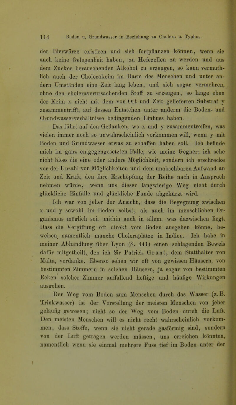 der Bierwürze existiren und sich fortpflanzen können, wenn sie auch keine Gelegenheit haben, zu Hefezellen zu werden und aus dem Zucker berauschenden Alkohol zu erzeugen, so kann vermuth- lich auch der Cholerakeim im Darm des Menschen und unter an- dern Umständen eine Zeit lang leben, und sich sogar vermehren, ohne den choleraverursaclienden Stoff zu erzeugen, so lange eben der Keim x nicht mit dem von Ort und Zeit gelieferten Substrat y zusammentrifft, auf dessen Entstehen unter anderm die Boden- und Grundwasserverhältnisse bedingenden Einfluss haben. Das führt auf den Gedanken, wo x und y zusammentreffen, was vielen immer noch so unwahrscheinlich vorkommen will, wenn y mit Boden und Grundwasser etwas zu schaffen haben soll. Ich befinde mich im ganz entgegengesetzten Falle, wie meine Gegner; ich sehe nicht bloss die eine oder andere Möglichkeit, sondern ich erschrecke vor der Unzahl von Möglichkeiten und dem unabsehbaren Aufwand an Zeit und Kraft, den ihre Erschöpfung der Reihe nach in Anspruch nehmen würde, wenn uns dieser langwierige Weg nicht durch glückliche Einfälle und glückliche Funde abgekürzt wird. Ich war von jeher der Ansicht, dass die Begegnung zwischen X und y sowohl im Boden selbst, als auch im menschlichen Or- ganismus möglich sei, mithin auch in allem, was dazwischen liegt. Dass die Vergiftung oft direkt vom Boden ausgehen könne, be- weisen^ namentlich manche Choleraplätze in Indien. Ich habe in meiner Abhandlung über Lyon (S. 441) einen schlagenden Beweis dafür mitgetheilt, den ich Sir Patrick Grant, dem Statthalter von Malta, verdanke. Ebenso sehen wir oft von gewissen Häusern, von bestimmten Zimmern in solchen Häusern, ja sogar von bestimmten Ecken solcher Zimmer auffallend heftige und häufige Wirkungen ausgehen. Der Weg vom Boden zum Menschen durch das Wasser (z. B. Trinkwasser) ist der Yorstellung der meisten Menschen von jeher geläufig gewesen; nicht so der Weg vom Boden durch die Luft. Den meisten Menschen will es nicht recht wahrscheinlich vorkom- men, dass Stoffe, wenn sie nicht gerade gasförmig sind, sondern von der Luft getragen werden müssen, uns erreichen könnten, namentlich wenn sie einmal mehrere Fuss tief im Boden unter der