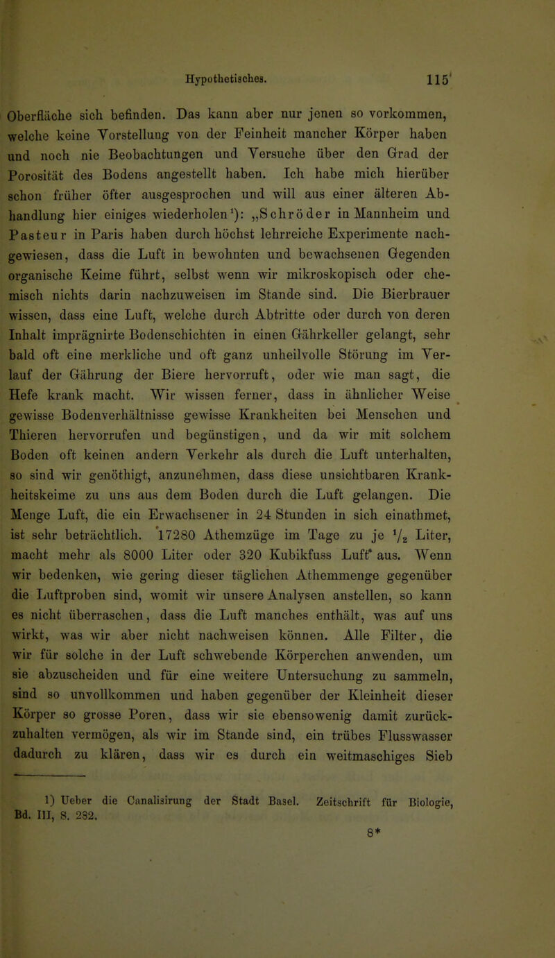 Oberfläche sich befinden. Das kann aber nur jenen so vorkommen, welche keine Yorstellung von der Feinheit mancher Körper haben und noch nie Beobachtungen und Versuche über den Grad der Porosität des Bodens angestellt haben. Ich habe mich hierüber schon früher öfter ausgesprochen und will aus einer älteren Ab- handlung hier einiges wiederholen*): „Schröder in Mannheim und Pasteur in Paris haben durch höchst lehrreiche Experimente nach- gewiesen, dass die Luft in bewohnten und bewachsenen Gegenden organische Keime führt, selbst wenn wir mikroskopisch oder che- misch nichts darin nachzuweisen im Stande sind. Die Bierbrauer wissen, dass eine Luft, welche durch Abtritte oder durch von deren Inhalt imprägnirte Bodenschichten in einen Gährkeller gelangt, sehr bald oft eine merkliche und oft ganz unheilvolle Störung im Ver- lauf der Gährung der Biere hervorruft, oder wie man sagt, die Hefe krank macht. Wir wissen ferner, dass in ähnlicher Weise gewisse Bodenverhältnisse gewisse Krankheiten bei Menschen und Thieren hervorrufen und begünstigen, und da wir mit solchem Boden oft keinen andern Verkehr als durch die Luft unterhalten, so sind wir genöthigt, anzunehmen, dass diese unsichtbaren Krank- heitskeime zu uns aus dem Boden durch die Luft gelangen. Die Menge Luft, die ein Erwachsener in 24 Stunden in sich einathmet, ist sehr beträchtlich. 17280 Athemzüge im Tage zu je ^2 Liter, macht mehr als 8000 Liter oder 320 Kubikfuss Luft* aus. Wenn wir bedenken, wie gering dieser täglichen Athemmenge gegenüber die Luftproben sind, womit wir unsere Analysen anstellen, so kann es nicht überraschen, dass die Luft manches enthält, was auf uns wirkt, was wir aber nicht nachweisen können. Alle Filter, die wir für solche in der Luft schwebende Körperchen anwenden, um sie abzuscheiden und für eine weitere Untersuchung zu sammeln, sind so unvollkommen und haben gegenüber der Kleinheit dieser Körper so grosse Poren, dass wir sie ebensowenig damit zurück- zuhalten vermögen, als wir im Stande sind, ein trübes Flusswasser dadurch zu klären, dass wir es durch ein weitmaschiges Sieb 1) lieber die Canalisirung der Stadt Basel. Zeitschrift für Biologie, Bd. III, S. 232. 8*