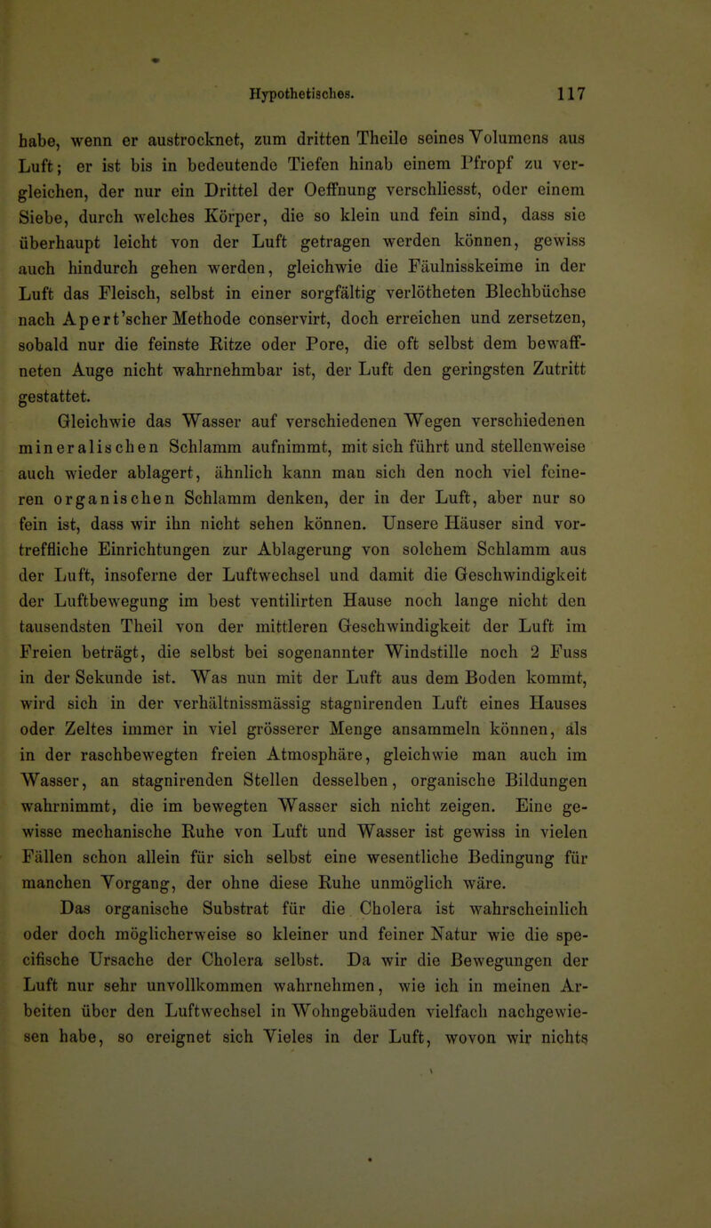habe, wenn er austrocknet, zum dritten Thcilo seines Volumens aus Luft; er ist bis in bedeutende Tiefen hinab einem Pfropf zu ver- gleichen, der nur ein Drittel der OefFnung verschliesst, oder einem Siebe, durch welches Körper, die so klein und fein sind, dass sie überhaupt leicht von der Luft getragen werden können, gewiss auch hindurch gehen werden, gleichwie die Fäulnisskeime in der Luft das Fleisch, selbst in einer sorgfältig verlötheten Blechbüchse nach Apert'scher Methode conservirt, doch erreichen und zersetzen, sobald nur die feinste Ritze oder Pore, die oft selbst dem bewaff- neten Auge nicht wahrnehmbar ist, der Luft den geringsten Zutritt gestattet. Gleichwie das Wasser auf verschiedenen Wegen verschiedenen mineralischen Schlamm aufnimmt, mit sich führt und stellenweise auch wieder ablagert, ähnlich kann man sich den noch viel feine- ren organischen Schlamm denken, der in der Luft, aber nur so fein ist, dass wir ihn nicht sehen können. Unsere Häuser sind vor- treffliche Einrichtungen zur Ablagerung von solchem Schlamm aus der Luft, insoferne der Luftwechsel und damit die Geschwindigkeit der Luftbewegung im best ventilirten Hause noch lange nicht den tausendsten Theil von der mittleren Geschwindigkeit der Luft im Freien beträgt, die selbst bei sogenannter Windstille noch 2 Fuss in der Sekunde ist. Was nun mit der Luft aus dem Boden kommt, wird sich in der verhältnissmässig stagnirenden Luft eines Hauses oder Zeltes immer in viel grösserer Menge ansammeln können, als in der raschbewegten freien Atmosphäre, gleichwie man auch im Wasser, an stagnirenden Stellen desselben, organische Bildungen wahrnimmt, die im bewegten Wasser sich nicht zeigen. Eine ge- wisse mechanische Ruhe von Luft und Wasser ist gewiss in vielen Fällen schon allein für sich selbst eine wesentliche Bedingung für manchen Yorgang, der ohne diese Ruhe unmöglich wäre. Das organische Substrat für die Cholera ist wahrscheinlich oder doch möglicherweise so kleiner und feiner Natur wie die spe- cifische Ursache der Cholera selbst. Da wir die Bewegungen der Luft nur sehr unvollkommen wahrnehmen, wie ich in meinen Ar- beiten über den Luftwechsel in Wohngebäuden vielfach nachgewie- sen habe, so ereignet sich Vieles in der Luft, wovon wir nichts