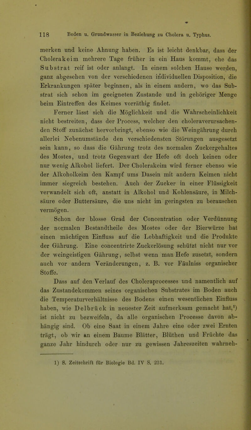 merken und keine Ahnung haben. Es ist leicht denkbar, dass der Cholerakeim mehrere Tage früher in ein Haus kommt, ehe das Substrat reif ist oder anlangt. In einem solchen Hause werden, ganz abgesehen von der verschiedenen individuellen Disposition, die Erkrankungen später beginnen, als in einem andern, wo das Sub- strat sich schon im geeigneten Zustande und in gehöriger Menge beim Eintreffen des Keimes vorräthig findet. Ferner lässt sich die Möglichkeit und die Wahrscheinlichkeit nicht bestreiten, dass der Process, welcher den choleraverursachen- den Stoff zunächst hervorbringt, ebenso wie die Weingährung durch allerlei Nebenumstände den verschiedensten Störungen ausgesetzt sein kann, so dass die Gährung trotz des normalen Zuckergehaltes des Mostes, und trotz Gegenwart der Hefe oft doch keinen oder nur wenig Alkohol liefert. Der Cholerakeim wird ferner ebenso wie der Alkoholkeim den Kampf ums Dasein mit andern Keimen nicht immer siegreich bestehen. Auch der Zucker in einer Flüssigkeit verwandelt sich oft, anstatt in Alkohol und Kohlensäure, in Milch- säure oder Buttersäure, die uns nicht im geringsten zu berauschen vermögen. Schon der blosse Grad der Concentration oder Verdünnung der normalen Bestandtheile des Mostes oder der Bierwürze hat einen mächtigen Einfluss auf die Lebhaftigkeit und die Produkte der Gährung. Eine concentrirte Zuckerlösung schützt nicht nur vor der weingeistigen Gährung, selbst wenn man Hefe zusetzt, sondern auch vor andern Yeränderungen, z. B. vor Fäulniss organischer Stoffe. Dass auf den Yerlauf des Choleraprocesses und namentlich auf  das Zustandekommen seines organischen Substrates im Boden auch die Temperaturverhältnisse des Bodens einen wesentlichen Einfluss haben, wie Delbrück in neuester Zeit aufmerksam gemacht hat,*) ist nicht zu bezweifeln, da alle organischen Processe davon ab- hängig sind. Ob eine Saat in einem Jahre eine oder zwei Ernten trägt, ob wir an einem Baume Blätter, Blüthen und Früchte das ganze Jahr hindurch oder nur zu gewissen Jahreszeiten wahrneh- 1) S. Zeitschrift für Biologie Bd. IV S. 231.