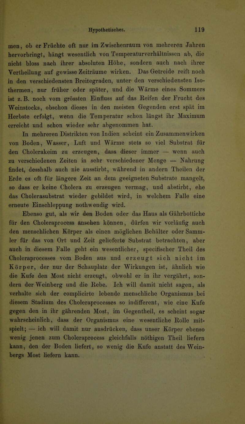 men, ob er Früchte oft nur im Zwischenraum von mehreren Jahren hervorbringt, hängt wesentlich von Temperaturverhältnissen ab, die nicht bloss nach ihrer absoluten Höhe, sondern auch nach ihrer Vertheilung auf gewisse Zeiträume wirken. Das Getreide reift noch in den verschiedensten Breitegraden, unter den verschiedensten Iso- thermen, nur früher oder später, und die Wärme eines Sommers ist z. B. noch vom grössten Einfluss auf das Reifen der Frucht des Weinstocks, obschon dieses in den meisten Gegenden erst spät im Herbste erfolgt, wenn die Temperatur schon längst ihr Maximum erreicht und schon wieder sehr abgenommen hat. In mehreren Distrikten von Indien scheint ein Zusammenwirken von Boden, Wasser, Luft und Wärme stets so viel Substrat für den Cholerakeim zu erzeugen, dass dieser immer — wenn auch zu verschiedenen Zeiten in sehr verschiedener Menge — Nahrung findet, desshalb auch nie ausstirbt, während in andern Theilen der Erde es oft für längere Zeit an dem geeigneten Substrate mangelt, so dass er keine Cholera zu erzeugen vermag, und abstirbt, ehe das Cholerasubstrat wieder gebildet wird, in welchem Falle eine erneute Einschleppung nothwendig wird. Ebenso gut, als wir den Boden oder das Haus als Gährbottiche für den Choleraprocess ansehen können, dürfen wir vorläufig auch den menschlichen Körper als einen möglichen Behälter oder Samm- ler für das von Ort und Zeit gelieferte Substrat betrachten, aber auch in diesem Falle geht ein wesentlicher, specifischer Theil des Choleraprocesses vom Boden aus und erzeugt sich nicht im Körper, der nur der Schauplatz der Wirkungen ist, ähnlich wie die Kufe den Most nicht erzeugt, obwohl er in ihr vergährt, son- dern der Weinberg und die Rebe. Ich will damit nicht sagen, als verhalte sich der complicirte lebende menschliche Organismus bei diesem Stadium des Choleraprocesses so indifferent, wie eine Kufe gegen den in ihr gährenden Most, im Gegentheil, es scheint sogar wahrscheinlich, dass der Organismus eine wesentliche Rolle mit- spielt; — ich will damit nur ausdrücken, dass unser Körper ebenso wenig jenen zum Choleraprocess gleichfalls nöthigen Theil liefern kann, den der Boden liefert, so wenig die Kufe anstatt des Wein- bergs Most liefern kann.