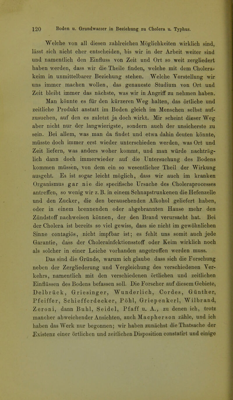 Welche von all diesen zahlreichen Möglichkeiten wirklich sind, lässt sich nicht eher entscheiden, bis wir in der Arbeit weiter sind und namentlich den Einfluss von Zeit und Ort so weit zergliedert haben werden, dass wir die Theile finden, welche mit dem Cholera- keim in unmittelbarer Beziehung stehen. Welche Yorstellung wir uns immer machen wollen, das genaueste Studium von Ort und Zeit bleibt immer das nächste, was wir in Angriff zu nehmen haben. Man könnte es für den kürzeren Weg halten, das örtliche und zeitliche Produkt anstatt im Boden gleich im Menschen selbst auf- zusuchen, auf den es zuletzt ja doch wirkt. Mir scheint dieser Weg aber nicht nur der langwierigste, sondern auch der unsicherste zu sein. Bei allem, was man da findet und etwa dahin deuten könnte, müsste doch immer erst wieder unterschieden werden, was Ort und Zeit liefern, was anders woher kommt, und man würde nachträg- lich dann doch immerwieder auf die Untersuchung des Bodens kommen müssen, von dem ein so wesenthcher Theil der Wirkung ausgeht. Es ist sogar leicht möglich, dass wir auch im kranken Organismus gar nie die specifische Ursache des Choleraprocesses antreffen, so wenig wir z. B. in einem Schnapstrunkenen die Hefenzelle und den Zucker, die den berauschenden Alkohol geliefert haben, oder in einem brennenden oder abgebrannten Hause mehr den Zündstoff nachweisen können, der den Brand verursacht hat. Bei der Cholera ist bereits so viel gewiss, dass sie nicht im gewöhnlichen Sinne contagiös, nicht impfbar ist; es fehlt uns somit auch jede Garantie, dass der Cholerainfektionsstoff oder Keim wirklich noch als solcher in einer Leiche vorhanden angetroffen werden muss. Das sind die Gründe, warum ich glaube dass sich die Forschung neben der Zergliederung und Yergleichung des verschiedenen Ver- kehrs, namentlich mit den verschiedenen örtlichen und zeitlichen Einflüssen des Bodens befassen soll. Die Forscher auf diesem Gebiete, Delbrück, Griesinger, Wunderlich, Cordes, Günther, Pfeiffer, Schiefferdecker, Pöhl, Griepenkcrl, Wilbrand, Zeroni, dann Buhl, Seidel, Pfaff u. A., zu denen ich, trotz mancher abweichender Ansichten, auch Macpher son zähle, und ich haben das Werk nur begonnen; wir haben zunächst die Thatsache der Jllxistenz einer örtlichen und zeitlichen Disposition constatirt und einige