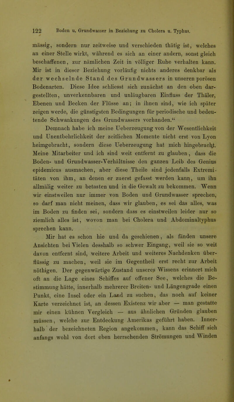 massig, sondern nur zeitweise und verschieden thätig ist, welches an einer Stelle wirkt, während es sich an einer andern, sonst gleich beschaifenen, zur nämlichen Zeit in völliger Ruhe verhalten kann. Mir ist in dieser Beziehung vorläufig nichts anderes denkbar als der wechselnde Stand des Grundwassers in unseren porösen Bodenarten. Diese Idee schUesst sich zunächst an den oben dar- gestellten, unverkennbaren und unläugbaren Einfluss der Thäler, Ebenen und Becken der Flüsse an; in ihnen sind, wie ich später zeigen werde, die günstigsten Bedingungen für periodische und bedeu- tende Schwankungen des Grundwassers vorhanden. Demnach habe ich meine Ueberzeugung von der Wesentlichkeit und Unentbehrlichkeit der zeitlichen Momente nicht erst von Lyon heimgebracht, sondern diese Ueberzeugung hat mich hingebracl;,t. Meine Mitarbeiter und ich sind weit entfernt zu glauben, dass die Boden- und Grundwasser-Verhältnisse den ganzen Leib des Genius epidemicus ausmachen, aber diese Theile sind jedenfalls Extremi- täten von ihm, an denen er zuerst gefasst werden kann, um ihn allmälig weiter zu betasten und in die Gewalt zu bekommen. Wenn wir einstweilen nur immer von Boden und Grundwasser sprechen, so darf man nicht meinen, dass wir glauben, es sei das alles, was im Boden zu finden sei, sondern dass es einstweilen leider nur so ziemlich alles ist, wovon man bei Cholera und Abdominaltjphus sprechen kann. Mir hat es schon hie und da geschienen, als fänden unsere Ansichten bei Vielen desshalb so schwer Eingang, weil sie so weit davon entfernt sind, weitere Arbeit und weiteres Nachdenken über- flüssig zu machen, weil sie im Gegentheil erst recht zur Arbeit nöthigen. Der gegenwärtige Zustand unsercß Wissens erinnert mich oft an die Lage eines Schiffes auf offener See, welches die Be- stimmung hätte, innerhalb mehrerer Breiten- und Längengrade einen Punkt, eine Insel oder ein Land zu suchen, das noch auf keiner Karte verzeichnet ist, an dessen Existenz wir aber — man gestatte mir einen kühnen Vergleich — aus ähnlichen Gründen glauben müssen, welche zur Entdeckung Amerikas geführt haben. Inner- halb der bezeichneten Region angekommen, kann das Schiff sich anfangs wohl von dort eben herrschenden Strömungen und Winden
