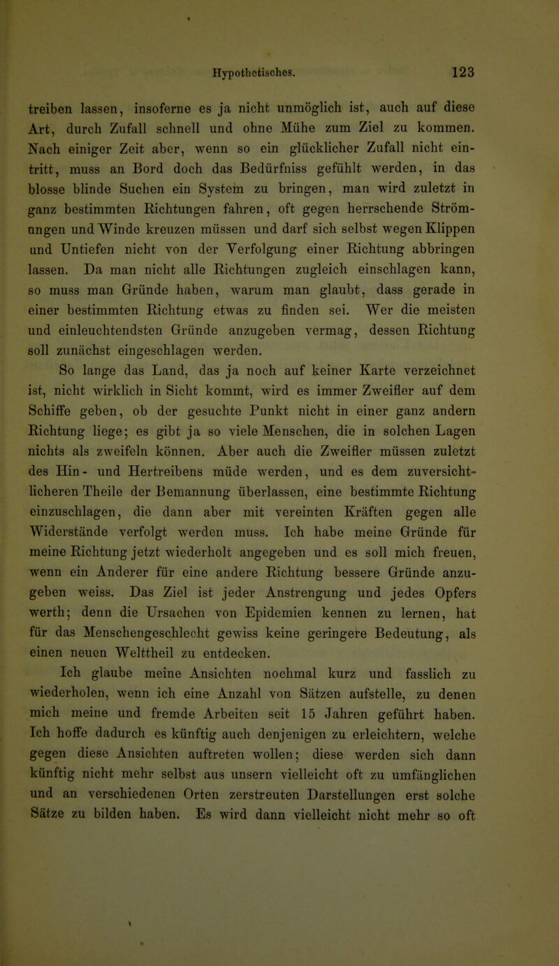 f Hypothetisches. 123 treiben lassen, insoferne es ja nicht unmöglich ist, auch auf diese Art, durch Zufall schnell und ohne Mühe zum Ziel zu kommen. Nach einiger Zeit aber, wenn so ein glückhcher Zufall nicht ein- tritt, muss an Bord doch das Bedürfniss gefühlt werden, in das blosse blinde Suchen ein Systein zu bringen, man wird zuletzt in ganz bestimmten Richtungen fahren, oft gegen herrschende Ström- ungen und Winde kreuzen müssen und darf sich selbst wegen Klippen und Untiefen nicht von der Verfolgung einer Richtung abbringen lassen. Da man nicht alle Richtungen zugleich einschlagen kann, so muss man Gründe haben, warum man glaubt, dass gerade in einer bestimmten Richtung etwas zu finden sei. Wer die meisten und einleuchtendsten Gründe anzugeben vermag, dessen Richtung soll zunächst eingeschlagen werden. So lange das Land, das ja noch auf keiner Karte verzeichnet ist, nicht wirklich in Sicht kommt, wird es immer Zweifler auf dem Schiffe geben, ob der gesuchte Punkt nicht in einer ganz andern Richtung liege; es gibt ja so viele Menschen, die in solchen Lagen nichts als zweifeln können. Aber auch die Zweifler müssen zuletzt des Hin- und Hertreibens müde werden, und es dem zuversicht- licheren Theile der Bemannung überlassen, eine bestimmte Richtung einzuschlagen, die dann aber mit vereinten Kräften gegen alle Widerstände verfolgt werden muss. Ich habe meine Gründe für meine Richtung jetzt wiederholt angegeben und es soll mich freuen, wenn ein Anderer für eine andere Richtung bessere Gründe anzu- geben weiss. Das Ziel ist jeder Anstrengung und jedes Opfers Werth; denn die Ursachen von Epidemien kennen zu lernen, hat für das Menschengeschlecht gewiss keine geringere Bedeutung, als einen neuen Welttheil zu entdecken. Ich glaube meine Ansichten nochmal kurz und fasslich zu wiederholen, wenn ich eine Anzahl von Sätzen aufstelle, zu denen mich meine und fremde Arbeiten seit 15 Jahren geführt haben. Ich hoffe dadurch es künftig auch denjenigen zu erleichtern, welche gegen diese Ansichten auftreten wollen; diese werden sich dann künftig nicht mehr selbst aus unsern vielleicht oft zu umfänglichen und an verschiedenen Orten zerstreuten Darstellungen erst solche Sätze zu bilden haben. Es wird dann vielleicht nicht mehr so oft