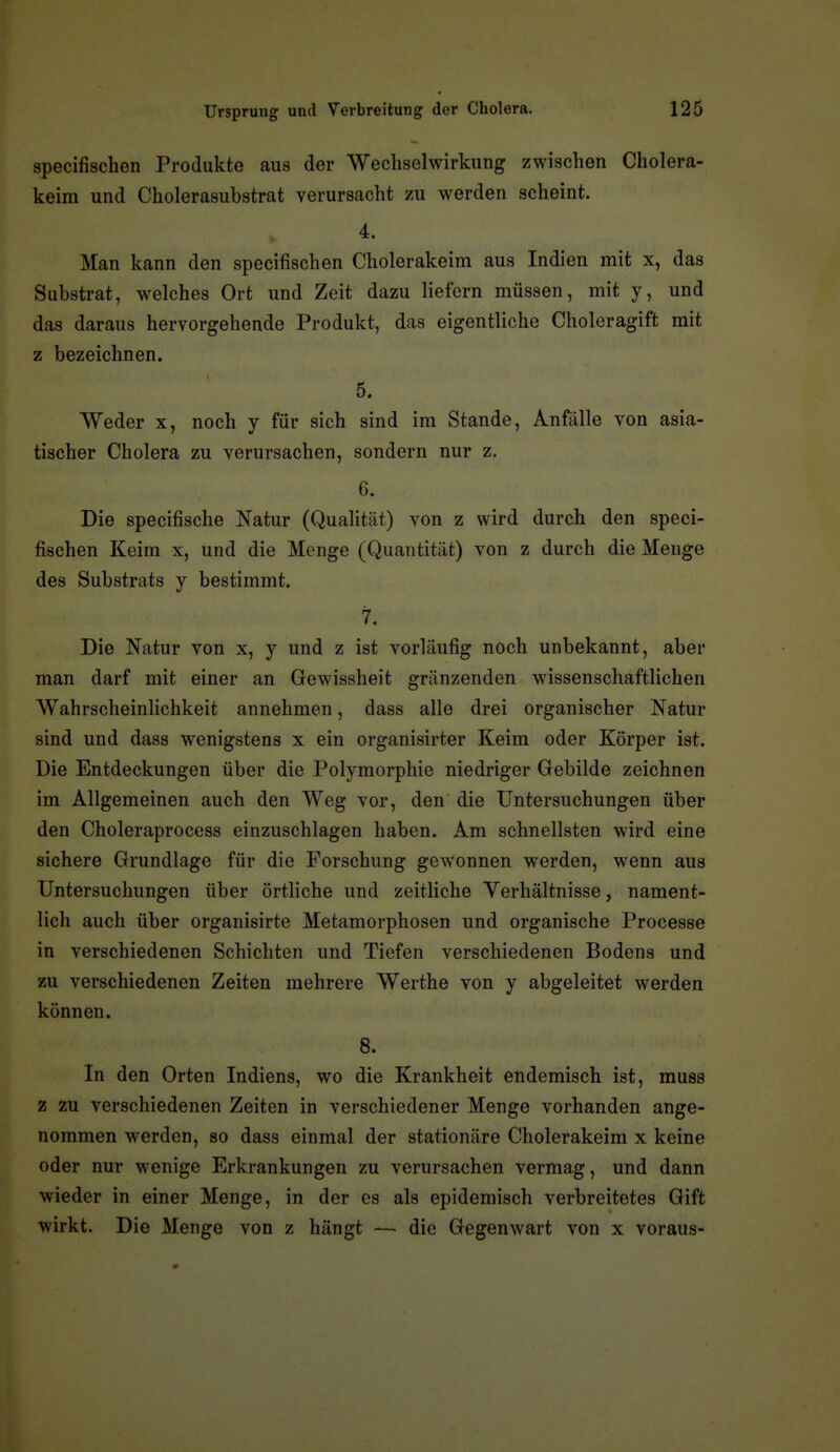 specifischen Produkte aus der Wechselwirkung zwischen Cholera- keim und Cholerasubstrat verursacht zu werden scheint. 4. Man kann den specifischen Cholerakeim aus Indien mit x, das Substrat, welches Ort und Zeit dazu liefern müssen, mit y, und das daraus hervorgehende Produkt, das eigentliche Choleragift mit z bezeichnen. 5. Weder x, noch y für sich sind im Stande, Anfälle von asia- tischer Cholera zu verursachen, sondern nur z. 6. Die specifische Natur (Qualität) von z wird durch den speci- fischen Keim x, und die Menge (Quantität) von z durch die Meuge des Substrats y bestimmt. 7. Die Natur von x, y und z ist vorläufig noch unbekannt, aber man darf mit einer an Gewissheit gränzenden wissenschaftlichen Wahrscheinlichkeit annehmen, dass alle drei organischer Natur sind und dass wenigstens x ein organisirter Keim oder Körper ist. Die Entdeckungen über die Polymorphie niedriger Gebilde zeichnen im Allgemeinen auch den Weg vor, den die Untersuchungen über den Choleraprocess einzuschlagen haben. Am schnellsten wird eine sichere Grundlage für die Forschung gewonnen werden, wenn aus Untersuchungen über örtliche und zeitliche Verhältnisse, nament- lich auch über organisirte Metamorphosen und organische Processe in verschiedenen Schichten und Tiefen verschiedenen Bodens und zu verschiedenen Zeiten mehrere Werthe von y abgeleitet werden können. 8. In den Orten Indiens, wo die Krankheit endemisch ist, muss z zu verschiedenen Zeiten in verschiedener Menge vorhanden ange- nommen werden, so dass einmal der stationäre Cholerakeim x keine oder nur wenige Erkrankungen zu verursachen vermag, und dann wieder in einer Menge, in der es als epidemisch verbreitetes Gift wirkt. Die Menge von z hängt — die Gegenwart von x voraus-