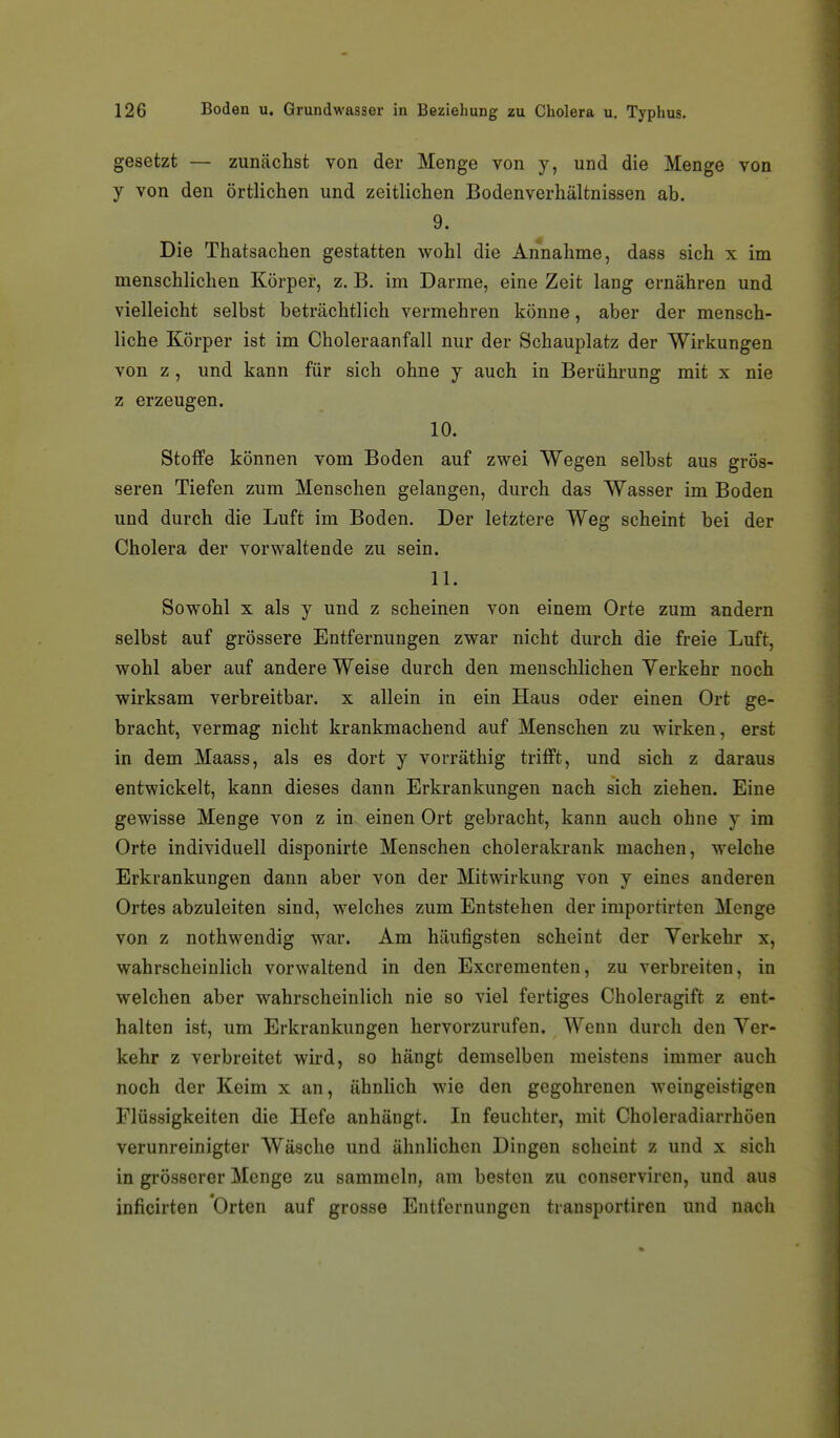 gesetzt — zuncächst von der Menge von y, und die Menge von y von den örtlichen und zeitlichen Bodenverhältnissen ab. 9. Die Thatsachen gestatten wohl die Annahme, dass sich x im menschlichen Körper, z. B. im Darme, eine Zeit lang ernähren und vielleicht selbst beträchtlich vermehren könne, aber der mensch- liche Körper ist im Choleraanfall nur der Schauplatz der Wirkungen von z , und kann für sich ohne y auch in Berührung mit x nie z erzeugen. 10. Stoffe können vom Boden auf zwei Wegen selbst aus grös- seren Tiefen zum Menschen gelangen, durch das Wasser im Boden und durch die Luft im Boden. Der letztere Weg scheint bei der Cholera der vorwaltende zu sein. 11. Sowohl X als y und z scheinen von einem Orte zum andern selbst auf grössere Entfernungen zwar nicht durch die freie Luft, wohl aber auf andere Weise durch den menschlichen Yerkehr noch wirksam verbreitbar. x allein in ein Haus oder einen Ort ge- bracht, vermag nicht krankmachend auf Menschen zu wirken, erst in dem Maass, als es dort y vorräthig trifft, und sich z daraus entwickelt, kann dieses dann Erkrankungen nach sich ziehen. Eine gewisse Menge von z in einen Ort gebracht, kann auch ohne y im Orte individuell disponirte Menschen cholerakrank machen, welche Erkrankungen dann aber von der Mitwirkung von y eines anderen Ortes abzuleiten sind, welches zum Entstehen der importirten Menge von z nothwendig war. Am häufigsten scheint der Yerkehr x, wahrscheinlich vorwaltend in den Excrementen, zu verbreiten, in welchen aber wahrscheinlich nie so viel fertiges Choleragift z ent- halten ist, um Erkrankungen hervorzurufen. Wenn durch den Yer- kehr z verbreitet wird, so hängt demselben meistens immer auch noch der Keim x an, ähnUch M'ie den gegohrenen weingeistigen Flüssigkeiten die Hefe anhängt. In feuchter, mit Choleradiarrhöen verunreinigter Wäsche und ähnlichen Dingen scheint z und x sich in grösserer Menge zu sammeln, am besten zu conserviren, und aus inficirten Orten auf grosse Entfernungen transportiren und nach