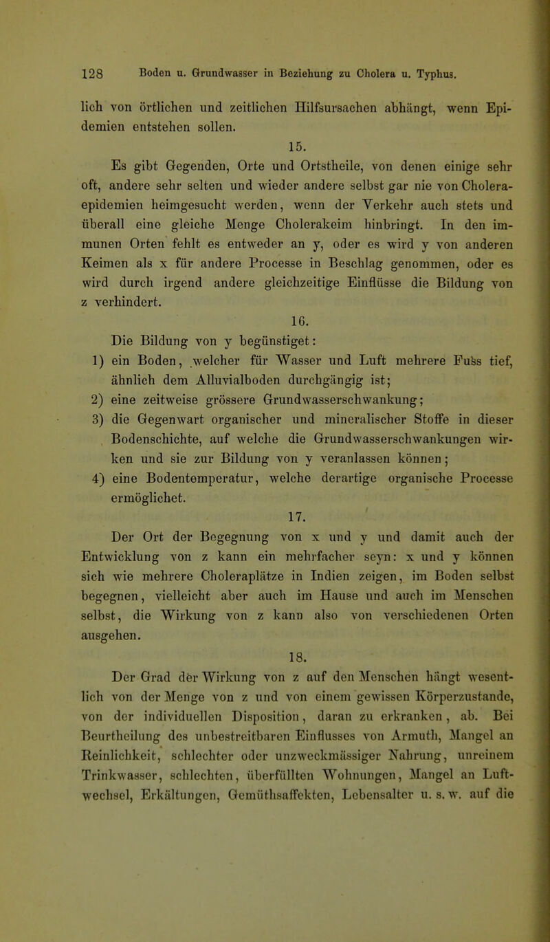 lieh von örtlichen und zeitlichen Hilfsursachen abhängt, wenn Epi- demien entstehen sollen. 15. Es gibt Gegenden, Orte und Ortstheile, von denen einige sehr oft, andere sehr selten und wieder andere selbst gar nie von Cholera- epidemien heimgesucht werden, wenn der Verkehr auch stets und überall eine gleiche Menge Cholerakeim hinbringt. In den im- munen Orten fehlt es entweder an y, oder es wird y von anderen Keimen als x für andere Processe in Beschlag genommen, oder es wird durch irgend andere gleichzeitige Einflüsse die Bildung von z verhindert. 16. Die Bildung von y begünstiget: 1) ein Boden, welcher für Wasser und Luft mehrere Fnhs tief, ähnlich dem Alluvialboden durchgängig ist; 2) eine zeitweise grössere Grundwasserschwankung; 3) die Gegenwart organischer und mineralischer Stoffe in dieser Bodenschichte, auf welche die Grundwasserschwankungen wir- ken und sie zur Bildung von y veranlassen können; 4) eine Bodentemperatur, welche derartige organische Processe ermöglichet. 17. Der Ort der Begegnung von x und y und damit auch der Entwicklung von z kann ein mehrfacher seyn: x und y können sich wie mehrere Choleraplätze in Indien zeigen, im Boden selbst begegnen, vielleicht aber auch im Hause und auch im Menschen selbst, die Wirkung von z kann also von verschiedenen Orten ausgehen. 18. Der Grad der Wirkung von z auf den Menschen hangt wesent- lich von der Menge von z und von einem gewissen Körperzustande, von der individuellen Disposition, daran zu erkranken, ab. Bei Beurtheilung des unbestreitbaren Einflusses von Armuth, Mangel an Reinlichkeit, schlechter oder unzweckmässiger Nahrung, unreinem Trinkwasser, schlechten, überfüllten Wohnungen, Mangel an Luft- wechsel, Erkältungen, Gcmütlisaffekten, Lebensalter u. s. w, auf die