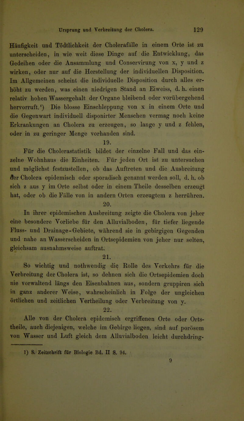 Häufigkeit und Tödtlichkeit der Cliolerafiille in einem Orte ist zu unterscheiden, in wie weit diese Dinge auf die Entwicklung, das Gedeihen oder die Ansammking und Conservirung von x, y und z wirken, oder nur auf die Herstellung der individuellen Disposition. Im Allgemeinen scheint die individuelle Disposition durch alles er- höht zu werden, was einen niedrigen Stand an Eiweiss, d.h. einen relativ hohen Wassergehalt der Organe bleibend oder vorübergehend hervorruft.') Die blosse Einschleppung von x in einem Orte und die Gegenwart individuell disponirter Menschen vermag noch keine Erkrankungen an Cholera zu erzeugen, so lange y und z fehlen, oder in zu geringer Menge vorhanden sind. 19. Für die Cholerastatistik bildet der einzelne Fall und das ein- zelne Wohnhaus die Einheiten. Für jeden Ort ist zu untersuchen und möglichst festzustellen, ob das Auftreten und die Ausbreitung 9er Cholera epidemisch oder sporadisch genannt werden soll, d. h. ob sich z aus y im Orte selbst oder in einem Theile desselben erzeugt hat, oder ob die Fälle von in andern Orten erzeugtem z herrühren. 20. In ihrer epidemischen Ausbreitung zeigte die Cholera von jeher eine besondere Vorliebe für den Alluvialboden, für tiefer liegende Fluss- und Drainage-Gebiete, während sie in gebirgigen Gegenden und nahe an Wasserscheiden in Ortsepidemien von jeher nur selten, gleichsam ausnahmsweise auftrat. 21. So wichtig und nothwendig die Rolle des Verkehrs für die Verbreitung der Cholera ist, so dehnen sich die Ortsepidemien doch nie vorwaltend längs den Eisenbahnen aus, sondern gruppiren sich in ganz anderer Weise, wahrscheinlich in Folge der ungleichen örtlichen und zeitUchen Vertheilung oder Verbreitung von y. 22. Alle von der Cholera epidemisch ergriffenen Orte oder Orts- theile, auch diejenigen, welche im Gebirge liegen, sind auf porösem von Wasser und Luft gleich dem Alluvialboden leicht durchdring- 1) S. Zeitschrift für Biologie Bd. II S. 94. 9