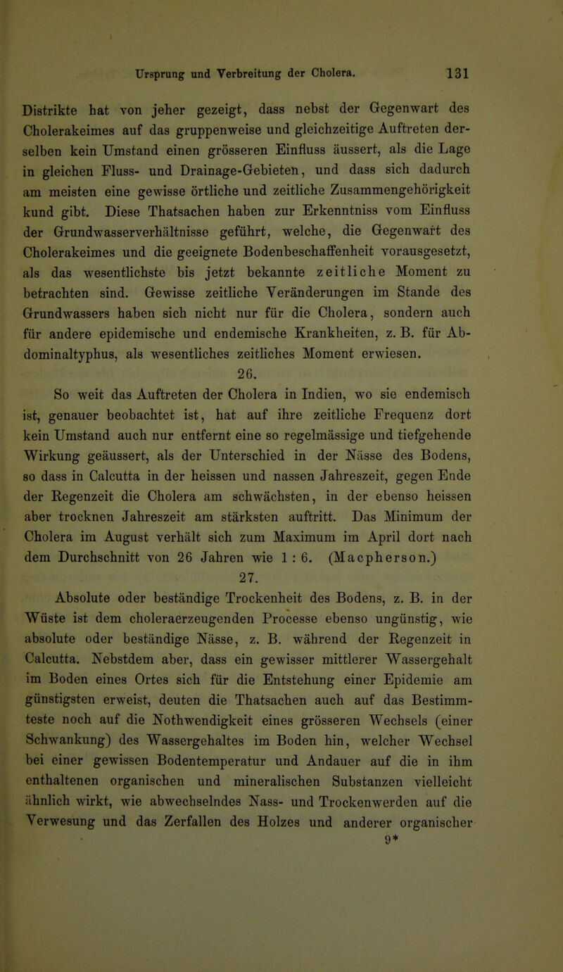 Distrikte hat von jeher gezeigt, dass nebst der Gegenwart des Cholerakeimes auf das gruppenweise und gleichzeitige Auftreten der- selben kein Umstand einen grösseren Einfluss äussert, als die Lage in gleichen Fluss- und Drainage-Gebieten, und dass sich dadurch am meisten eine gewisse örtliche und zeitliche Zusammengehörigkeit kund gibt. Diese Thatsachen haben zur Erkenntniss vom Einfluss der Grundwasserverhältnisse geführt, welche, die Gegenwart des Cholerakeimes und die geeignete Bodenbeschaffenheit vorausgesetzt, als das wesenthchste bis jetzt bekannte zeitliche Moment zu betrachten sind. Gewisse zeitliche Veränderungen im Stande des Grundwassers haben sich nicht nur für die Cholera, sondern auch für andere epidemische und endemische Krankheiten, z. B. für Ab- dominaltyphus, als wesentliches zeitliches Moment erwiesen. 26. So weit das Auftreten der Cholera in Indien, wo sie endemisch ist, genauer beobachtet ist, hat auf ihre zeitliche Frequenz dort kein Umstand auch nur entfernt eine so regelmässige und tiefgehende Wirkung geäussert, als der Unterschied in der Nässe des Bodens, 80 dass in Calcutta in der heissen und nassen Jahreszeit, gegen Ende der Regenzeit die Cholera am schwächsten, in der ebenso heissen aber trocknen Jahreszeit am stärksten auftritt. Das Minimum der Cholera im August verhält sich zum Maximum im April dort nach dem Durchschnitt von 26 Jahren wie 1:6. (Macpherson.) 27. Absolute oder beständige Trockenheit des Bodens, z. B. in der Wüste ist dem choleraerzeugenden Processe ebenso ungünstig, wie absolute oder beständige Nässe, z. B. während der Regenzeit in Calcutta. Nebstdem aber, dass ein gewisser mittlerer Wassergehalt im Boden eines Ortes sich für die Entstehung einer Epidemie am günstigsten erweist, deuten die Thatsachen auch auf das Bestimm- teste noch auf die Nothwendigkeit eines grösseren Wechsels (einer Schwankung) des Wassergehaltes im Boden hin, welcher Wechsel bei einer gewissen Bodentemperatur und Andauer auf die in ihm enthaltenen organischen und mineralischen Substanzen vielleicht ähnlich wirkt, wie abwechselndes Nass- und Trockenwerden auf die Verwesung und das Zerfallen des Holzes und anderer organischer 9*