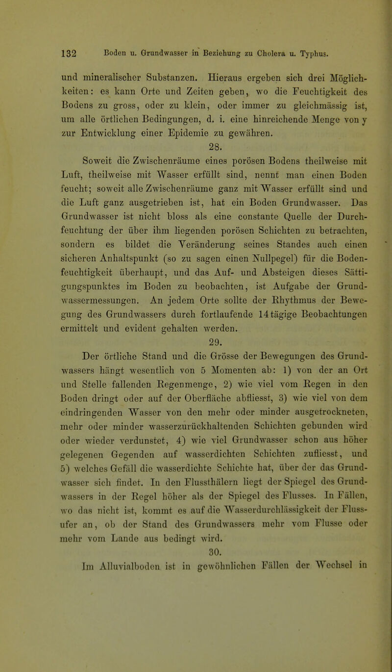 und mineralischer Substanzen. Hieraus ergeben sich drei Möglich- keiten : es kann Orte und Zeiten geben, wo die Feuchtigkeit des Bodens zu gross, oder zu klein, oder immer zu gleichmässig ist, um alle örtlichen Bedingungen, d. i. eine hinreichende Menge von y zur Entwicklung einer Epidemie zu gewähren. 28. Soweit die Zwischenräume eines porösen Bodens theilweise mit Luft, theilweise mit Wasser erfüllt sind, nennt man einen Boden feucht; soweit alle Zwischenräume ganz mit Wasser erfüllt sind und die Luft ganz ausgetrieben ist, hat ein Boden Grundwasser. Das Grundwasser ist nicht bloss als eine constante Quelle der Durch- feuchtung der über ihm liegenden porösen Schichten zu betrachten, sondern es bildet die Veränderung seines Standes auch einen sicheren Anhaltspunkt (so zu sagen einen Nullpegel) für die Boden- feuchtigkeit überhaupt, und das Auf- und Absteigen dieses Sätti- gungspunktes im Boden zu beobachten, ist Aufgabe der Grund- wassermessungen. An jedem Orte sollte der Rhythmus der Bewe- gung des Grundwassers durch fortlaufende 14tägige Beobachtungen ermittelt und evident gehalten werden. 29. Der örtliche Stand und die Grösse der Bewegungen des Grund- wassers hängt wesenthch von 5 Momenten ab: 1) von der an Ort und Stelle fallenden Regenmenge, 2) wie viel vom Regen in den Boden dringt oder auf der Oberfläche abfliesst, 3) wie viel von dem eindringenden Wasser von den mehr oder minder ausgetrockneten, mehr oder minder wasserzurückhaltenden Schichten gebunden wird oder wieder verdunstet, 4) wie viel Grundwasser schon aus höher gelegenen Gegenden auf wasserdichten Schichten zufliesst, und 5) welches Gefäll die wasserdichte Schichte hat, über der das Grund- wasser sich findet. In den Flussthälern liegt der Spiegel des Grund- wassers in der Regel höher als der Spiegel des Flusses. In Fällen, wo das nicht ist, kommt es auf die Wasserdurchlässigkeit der Fluss- ufer an, ob der Stand des Grundwassers mehr vom Flusse oder mehr vom Lande aus bedingt wird. 30. Im Alluvialboden ist in gewöhnlichen Fällen der Wechsel in
