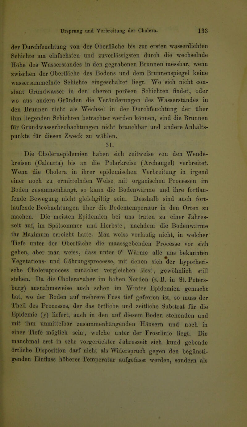der Durchfeuchtung von der Oberfläche bis zur ersten wasserdichten Schichte am einfachsten und zuverlässigsten durch die wechselnde Höhe des Wasserstandes in den gegrabenen Brunnen messbar, wenn zwischen der Oberfläche des Bodens und dem Brunnenspiegel keine wassersammelnde Schichte eingeschaltet liegt. Wo sich nicht con- stant Grundwasser in den oberen porösen Schichten findet, oder wo aus andern Gründen die Veränderungen des Wasserstandes in den Brunnen nicht als Wechsel in der Durchfeuchtung der über ihm liegenden Schichten betrachtet werden können, sind die Brunnen für Grundwasserbeobachtungen nicht brauchbar und andere Anhalts- punkte für diesen Zweck zu wählen. 31. Die Choleraepidemien haben sich zeitweise von den Wende- kreisen (Calcutta) bis an die Polarkreise (Archangel) verbreitet. Wenn die Cholera in ihrer epidemischen Verbreitung in irgend einer noch zu ermittelnden Weise mit organischen Processen im Boden zusammenhängt, so kann die Bodenwärme und ihre fortlau- fende Bewegung nicht gleichgiltig sein. Desshalb sind auch fort- laufende Beobachtungen über die Bodentemperatur in den Orten zu machen. Die meisten Epidemien bei uns traten zu einer Jahres- zeit auf, im Spätsommer und Herbste, nachdem die Bodenwärme ihr Maximum erreicht hatte. Man weiss vorläufig nicht, in welcher Tiefe unter der Oberfläche die maassgebenden Processe vor sich gehen, aber man weiss, dass unter 0 Wärme alle uns bekannten Vegetations- und Gährungsprocesse, mit denen sich der hypotheti- sche Choleraprocess zunächst vergleichen lässt, gewöhnlich still stehen. Da die Cholera'^aber im hohen Norden (z. B. in St. Peters- burg) ausnahmsweise auch schon im Winter Epidemien gemacht hat, wo der Boden auf mehrere Fuss tief gefroren ist, so muss der Theil des Processes, der das örtliche und zeitliche Substrat für die Epidemie (y) liefert, auch in den auf diesem Boden stehenden und mit ihm unmittelbar zusammenhängenden Häusern und noch in einer Tiefe möglich sein, welche unter der Frostlinie liegt. Die manchmal erst in sehr vorgerückter Jahreszeit sich kund gebende örtliche Disposition darf nicht als Widerspruch gegen den begünsti- genden Einfluss höherer Temperatur aufgefasst werden, sondern als