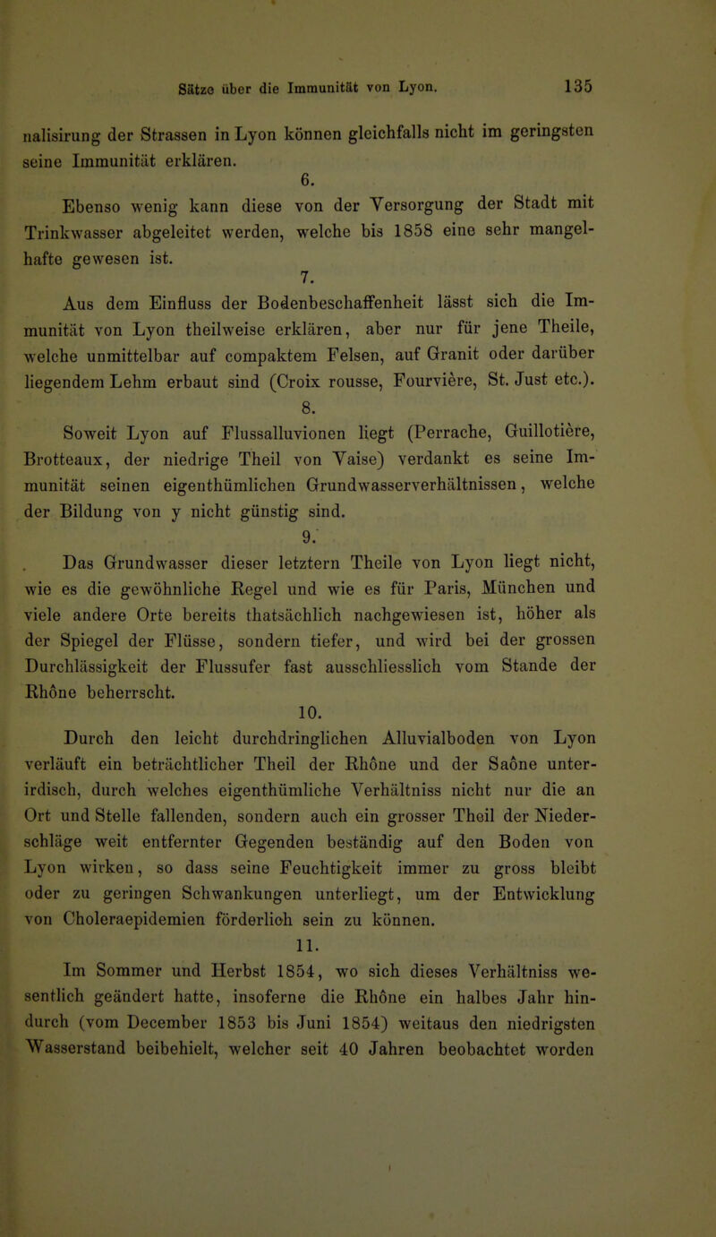 nalisirung der Strassen in Lyon können gleichfalls nicht im geringsten seine Immunität erklären. 6. Ebenso wenig kann diese von der Versorgung der Stadt mit Trinkwasser abgeleitet werden, welche bis 1858 eine sehr mangel- hafte gewesen ist. 7. Aus dem Einfluss der BodenbeschafFenheit lässt sich die Im- munität von Lyon theilweise erklären, aber nur für jene Theile, welche unmittelbar auf compaktem Felsen, auf Granit oder darüber liegendem Lehm erbaut sind (Croix rousse, Fourviere, St. Just etc.). 8. Soweit Lyon auf Flussalluvionen liegt (Perrache, Guillotiere, Brotteaux, der niedrige Theil von Yaise) verdankt es seine Im- munität seinen eigenthümlichen Grundwasserverhältnissen, welche der Bildung von y nicht günstig sind. 9. Das Grundwasser dieser letztern Theile von Lyon liegt nicht, wie es die gewöhnliche Regel und wie es für Paris, München und viele andere Orte bereits thatsächlich nachgewiesen ist, höher als der Spiegel der Flüsse, sondern tiefer, und wird bei der grossen Durchlässigkeit der Flussufer fast ausschliesslich vom Stande der Rhone beherrscht. 10. Durch den leicht durchdringlichen Alluvialboden von Lyon verläuft ein beträchtlicher Theil der Rhone und der Saone unter- irdisch, durch welches eigenthümliche Verhältniss nicht nur die an Ort und Stelle fallenden, sondern auch ein grosser Theil der Nieder- schläge weit entfernter Gegenden beständig auf den Boden von Lyon wirken, so dass seine Feuchtigkeit immer zu gross bleibt oder zu geringen Schwankungen unterliegt, um der Entwicklung von Choleraepidemien förderlich sein zu können. 11. Im Sommer und Herbst 1854, wo sich dieses Verhältniss we- sentlich geändert hatte, insoferne die Rhone ein halbes Jahr hin- durch (vom December 1853 bis Juni 1854) weitaus den niedrigsten Wasserstand beibehielt, welcher seit 40 Jahren beobachtet worden