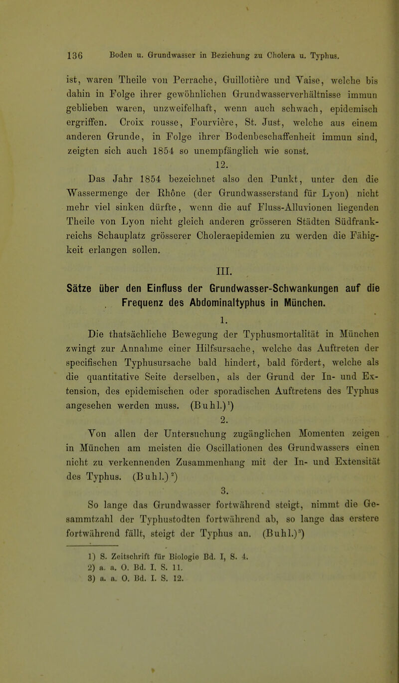 ist, waren Tlieile von Perrache, Guillotiere und Yaise, welche bis dahin in Folge ihrer gewöhnlichen Grundwasserverhältnisse immun geblieben waren, unzweifelhaft, wenn auch schwach, epidemisch ergriffen. Croix rousse, Fourviere, St. Just, welche aus einem anderen Grunde, in Folge ihrer Bodenbeschaffenheit immun sind, zeigten sich auch 1854 so unempfänglich wie sonst. 12. Das Jahr 1854 bezeichnet also den Punkt, unter den die Wassermenge der Ehone (der Grundwasserstand für Lyon) nicht mehr viel sinken dürfte, wenn die auf Fluss-Alluvionen liegenden Theile von Lyon nicht gleich anderen grösseren Städten Südfrank- reichs Schauplatz grösserer Choleraepidemien zu werden die Fähig- keit erlangen sollen. in. Sätze über den Einfluss der Grundwasser-Schwankungen auf die Frequenz des Abdominaityphus in München. 1. Die thatsächliche Bewegung der Typhusmortalität in München zwingt zur Annahme einer Hilfsursache, welche das xiuftreten der specifischen Typhusursache bald hindert, bald fördert, welche als die quantitative Seite derselben, als der Grund der In- und Ex- tension, des epidemischen oder sporadischen Auftretens des Typhus angesehen werden muss. (Buhl.)') 2. Yon allen der Untersuchung zugänglichen Momenten zeigen in München am meisten die Oscillationen des Grundwassers einen nicht zu verkennenden Zusammenhang mit der In- und Extensität des Typhus. (Buhl.)=) 3. So lange das Grundwasser fortwährend steigt, nimmt die Ge- sammtzahl der Typhustodten fortwährend ab, so lange das erstere fortwährend fällt, steigt der Typhus an. (Buhl.)') 1) S. Zeitschrift für Biologie Bd. I, S. 4. 2) a. a. 0. Bd. I. S. 11.