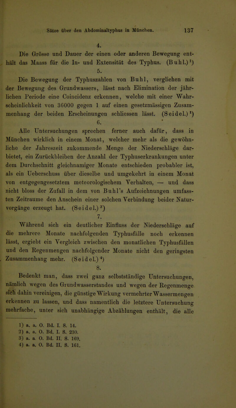 4. Die Grösse und Dauer der einen oder anderen Bewegung ent- hält das Maass für die In- und Extensität des Typhus. (Buhl.)*) 5. Die Bewegung der Typhuszahlen von Buhl, verglichen mit der Bewegung des Grundwassers, lässt nach Elimination der jähr- lichen Periode eine Coincidenz erkennen, welche mit einer Wahr- scheinlichkeit von 36000 gegen 1 auf einen gesetzmässigen Zusam- menhang der beiden Erscheinungen schliessen lässt. (Seidel.)*) 6. Alle Untersuchungen sprechen ferner auch dafür, dass in München wirklich in einem Monat, welcher mehr als die gewöhn- liche der Jahreszeit zukommende Menge der Niederschläge dar- bietet, ein Zurückbleiben der Anzahl der Typhuserkrankungen unter dem Durchschnitt gleichnamiger Monate entschieden probabler ist, als ein Ueberschuss über dieselbe und umgekehrt in einem Monat von entgegengesetztem meteorologischem Verhalten, — und dass nicht bloss der Zufall in dem von Buhl's Aufzeichnungen umfass- ten Zeiträume den Anschein einer solchen Verbindung beider Natur- vorgänge erzeugt hat. (Seidel.)^) 7. Während sich ein deutlicher Einfluss der Niederschläge auf die mehrere Monate nachfolgenden Typhusfälle noch erkennen lässt, ergiebt ein Vergleich zwischen den monatlichen Typhusfällen und den Kegenmengen nachfolgender Monate nicht den geringsten Zusammenhang mehr. (Seidel.)^) 8. Bedenkt man, dass zwei ganz selbstständige Untersuchungen, nämlich wegen des Grundwasserstandes und wegen der Regenmenge sich dahin vereinigen, die günstige Wirkung vermehrter Wassermengen erkennen zu lassen, und dass namentlich die letztere Untersuchung mehrfache, unter sich unabhängige Abzahlungen enthält, die alle 1) a. a. 0. Bd. I. S. 14. 2) a. a. 0. Bd. I. S. 230. 3) a. a. 0. Bd. II. S. 169.